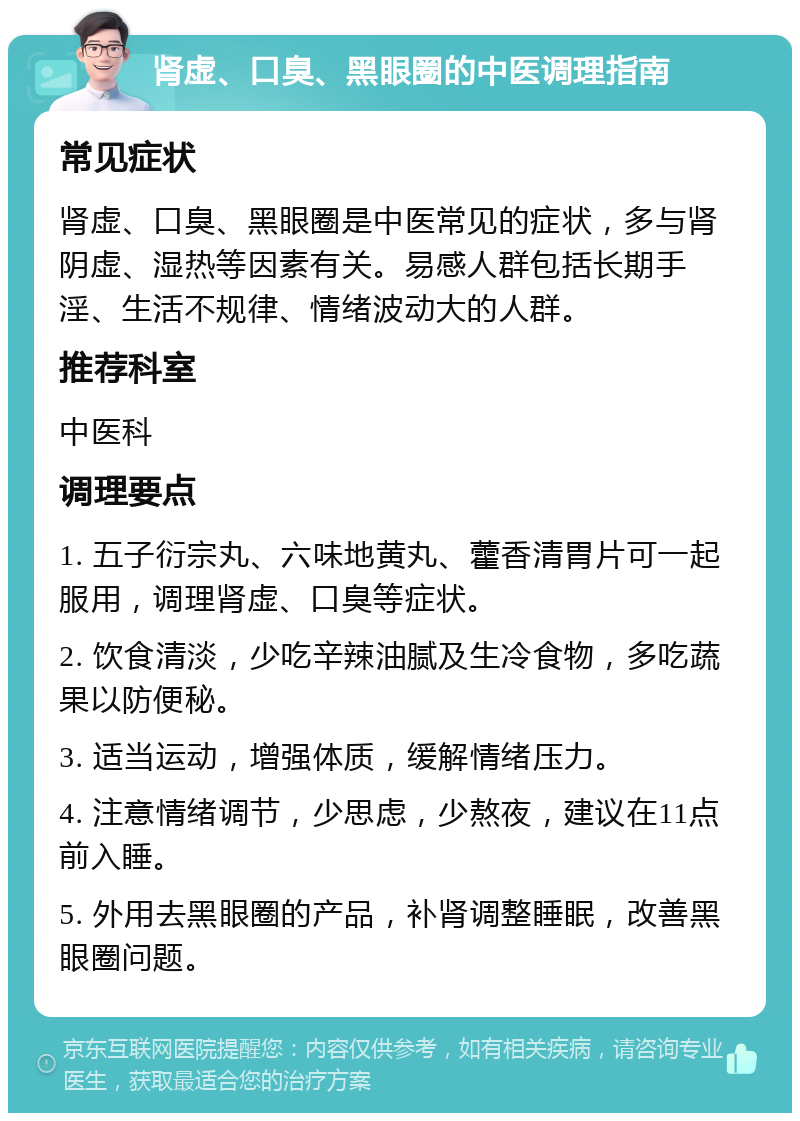 肾虚、口臭、黑眼圈的中医调理指南 常见症状 肾虚、口臭、黑眼圈是中医常见的症状，多与肾阴虚、湿热等因素有关。易感人群包括长期手淫、生活不规律、情绪波动大的人群。 推荐科室 中医科 调理要点 1. 五子衍宗丸、六味地黄丸、藿香清胃片可一起服用，调理肾虚、口臭等症状。 2. 饮食清淡，少吃辛辣油腻及生冷食物，多吃蔬果以防便秘。 3. 适当运动，增强体质，缓解情绪压力。 4. 注意情绪调节，少思虑，少熬夜，建议在11点前入睡。 5. 外用去黑眼圈的产品，补肾调整睡眠，改善黑眼圈问题。