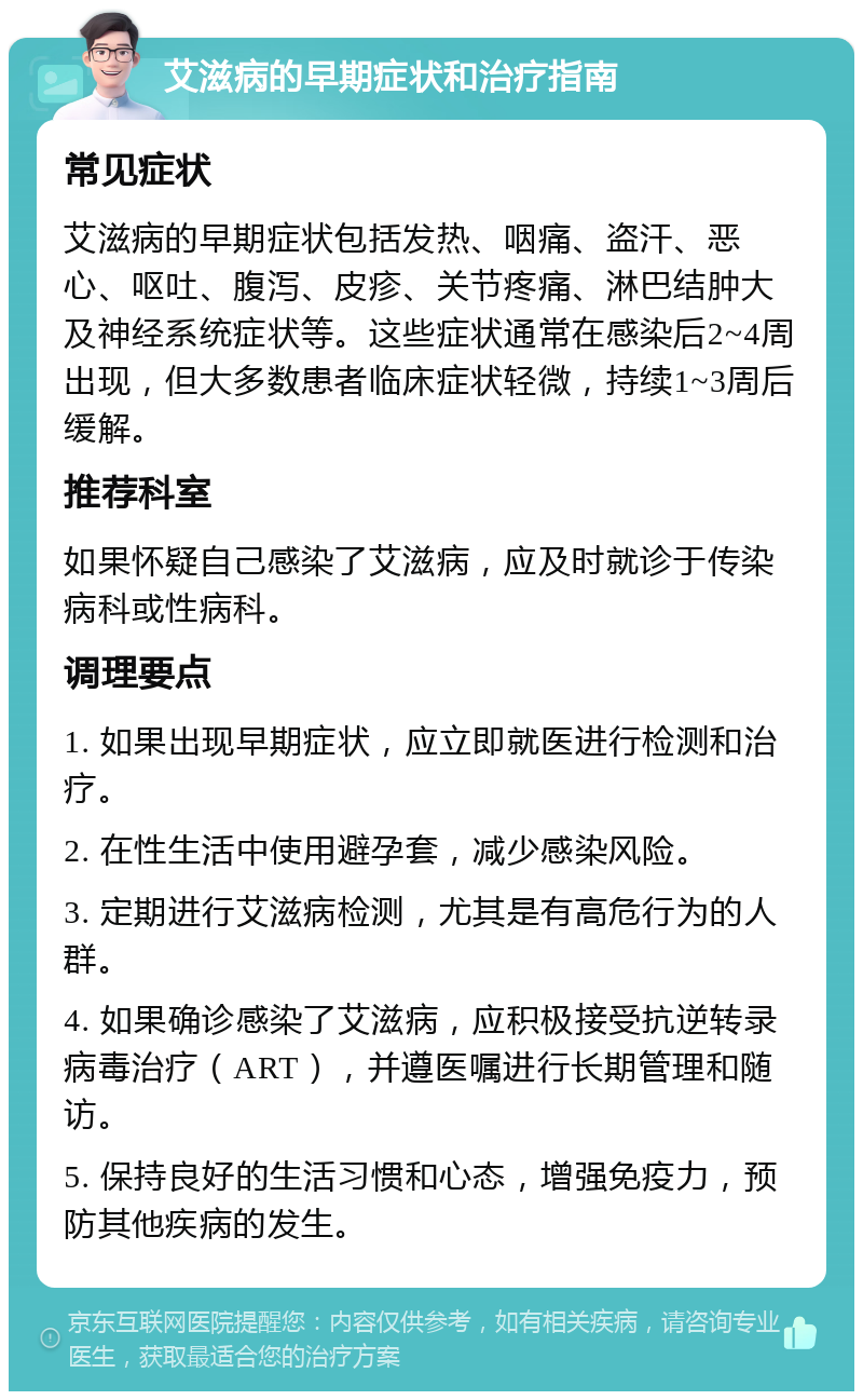 艾滋病的早期症状和治疗指南 常见症状 艾滋病的早期症状包括发热、咽痛、盗汗、恶心、呕吐、腹泻、皮疹、关节疼痛、淋巴结肿大及神经系统症状等。这些症状通常在感染后2~4周出现，但大多数患者临床症状轻微，持续1~3周后缓解。 推荐科室 如果怀疑自己感染了艾滋病，应及时就诊于传染病科或性病科。 调理要点 1. 如果出现早期症状，应立即就医进行检测和治疗。 2. 在性生活中使用避孕套，减少感染风险。 3. 定期进行艾滋病检测，尤其是有高危行为的人群。 4. 如果确诊感染了艾滋病，应积极接受抗逆转录病毒治疗（ART），并遵医嘱进行长期管理和随访。 5. 保持良好的生活习惯和心态，增强免疫力，预防其他疾病的发生。