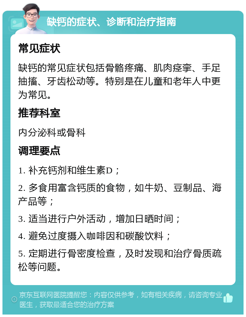 缺钙的症状、诊断和治疗指南 常见症状 缺钙的常见症状包括骨骼疼痛、肌肉痉挛、手足抽搐、牙齿松动等。特别是在儿童和老年人中更为常见。 推荐科室 内分泌科或骨科 调理要点 1. 补充钙剂和维生素D； 2. 多食用富含钙质的食物，如牛奶、豆制品、海产品等； 3. 适当进行户外活动，增加日晒时间； 4. 避免过度摄入咖啡因和碳酸饮料； 5. 定期进行骨密度检查，及时发现和治疗骨质疏松等问题。