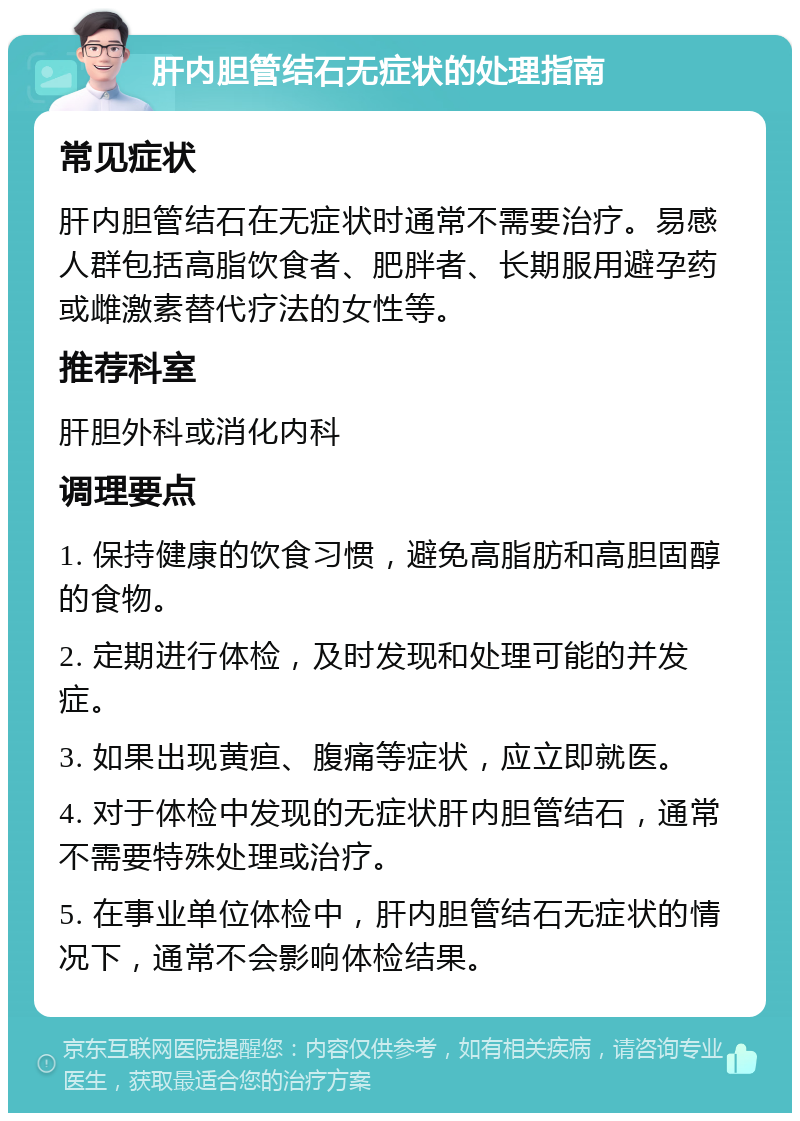 肝内胆管结石无症状的处理指南 常见症状 肝内胆管结石在无症状时通常不需要治疗。易感人群包括高脂饮食者、肥胖者、长期服用避孕药或雌激素替代疗法的女性等。 推荐科室 肝胆外科或消化内科 调理要点 1. 保持健康的饮食习惯，避免高脂肪和高胆固醇的食物。 2. 定期进行体检，及时发现和处理可能的并发症。 3. 如果出现黄疸、腹痛等症状，应立即就医。 4. 对于体检中发现的无症状肝内胆管结石，通常不需要特殊处理或治疗。 5. 在事业单位体检中，肝内胆管结石无症状的情况下，通常不会影响体检结果。