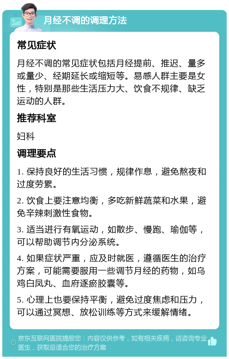 月经不调的调理方法 常见症状 月经不调的常见症状包括月经提前、推迟、量多或量少、经期延长或缩短等。易感人群主要是女性，特别是那些生活压力大、饮食不规律、缺乏运动的人群。 推荐科室 妇科 调理要点 1. 保持良好的生活习惯，规律作息，避免熬夜和过度劳累。 2. 饮食上要注意均衡，多吃新鲜蔬菜和水果，避免辛辣刺激性食物。 3. 适当进行有氧运动，如散步、慢跑、瑜伽等，可以帮助调节内分泌系统。 4. 如果症状严重，应及时就医，遵循医生的治疗方案，可能需要服用一些调节月经的药物，如乌鸡白凤丸、血府逐瘀胶囊等。 5. 心理上也要保持平衡，避免过度焦虑和压力，可以通过冥想、放松训练等方式来缓解情绪。