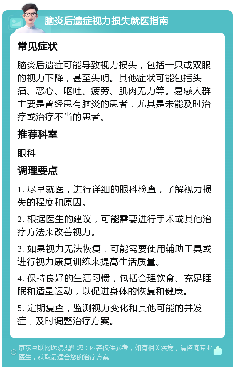 脑炎后遗症视力损失就医指南 常见症状 脑炎后遗症可能导致视力损失，包括一只或双眼的视力下降，甚至失明。其他症状可能包括头痛、恶心、呕吐、疲劳、肌肉无力等。易感人群主要是曾经患有脑炎的患者，尤其是未能及时治疗或治疗不当的患者。 推荐科室 眼科 调理要点 1. 尽早就医，进行详细的眼科检查，了解视力损失的程度和原因。 2. 根据医生的建议，可能需要进行手术或其他治疗方法来改善视力。 3. 如果视力无法恢复，可能需要使用辅助工具或进行视力康复训练来提高生活质量。 4. 保持良好的生活习惯，包括合理饮食、充足睡眠和适量运动，以促进身体的恢复和健康。 5. 定期复查，监测视力变化和其他可能的并发症，及时调整治疗方案。