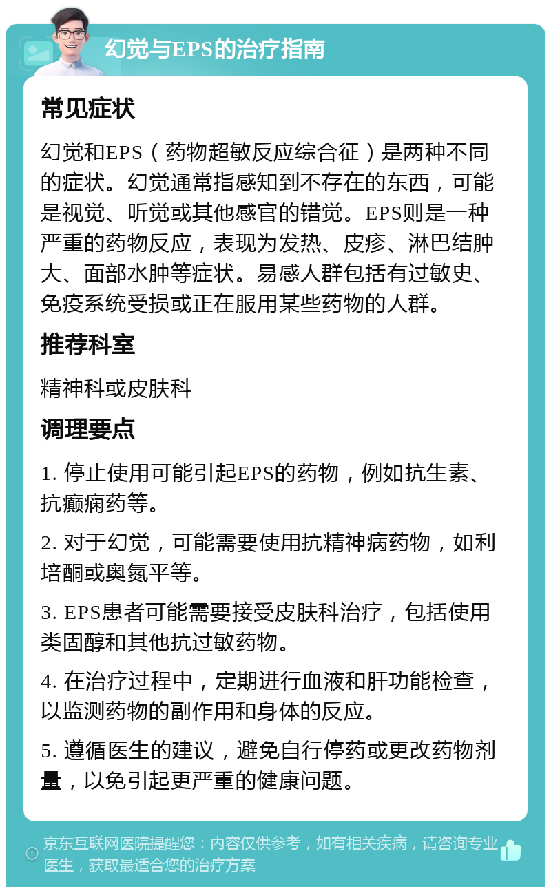 幻觉与EPS的治疗指南 常见症状 幻觉和EPS（药物超敏反应综合征）是两种不同的症状。幻觉通常指感知到不存在的东西，可能是视觉、听觉或其他感官的错觉。EPS则是一种严重的药物反应，表现为发热、皮疹、淋巴结肿大、面部水肿等症状。易感人群包括有过敏史、免疫系统受损或正在服用某些药物的人群。 推荐科室 精神科或皮肤科 调理要点 1. 停止使用可能引起EPS的药物，例如抗生素、抗癫痫药等。 2. 对于幻觉，可能需要使用抗精神病药物，如利培酮或奥氮平等。 3. EPS患者可能需要接受皮肤科治疗，包括使用类固醇和其他抗过敏药物。 4. 在治疗过程中，定期进行血液和肝功能检查，以监测药物的副作用和身体的反应。 5. 遵循医生的建议，避免自行停药或更改药物剂量，以免引起更严重的健康问题。