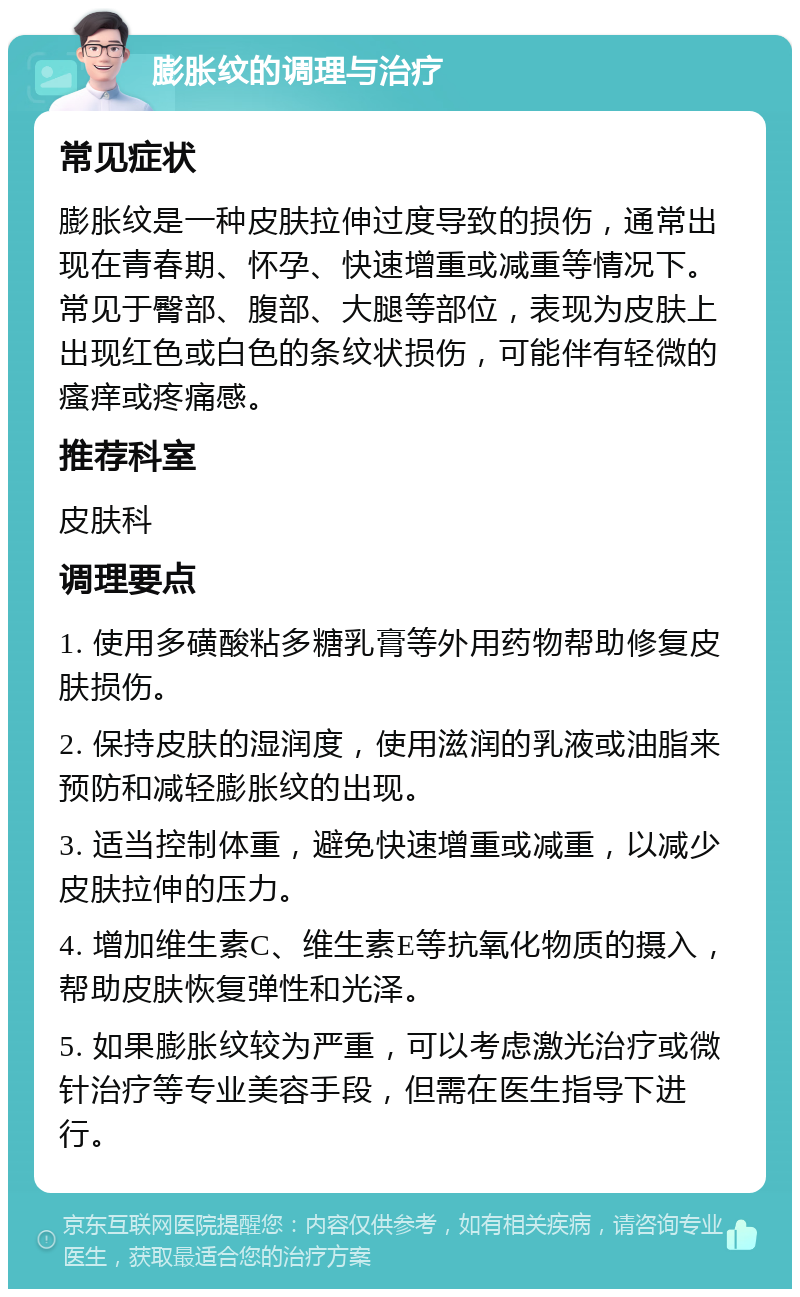 膨胀纹的调理与治疗 常见症状 膨胀纹是一种皮肤拉伸过度导致的损伤，通常出现在青春期、怀孕、快速增重或减重等情况下。常见于臀部、腹部、大腿等部位，表现为皮肤上出现红色或白色的条纹状损伤，可能伴有轻微的瘙痒或疼痛感。 推荐科室 皮肤科 调理要点 1. 使用多磺酸粘多糖乳膏等外用药物帮助修复皮肤损伤。 2. 保持皮肤的湿润度，使用滋润的乳液或油脂来预防和减轻膨胀纹的出现。 3. 适当控制体重，避免快速增重或减重，以减少皮肤拉伸的压力。 4. 增加维生素C、维生素E等抗氧化物质的摄入，帮助皮肤恢复弹性和光泽。 5. 如果膨胀纹较为严重，可以考虑激光治疗或微针治疗等专业美容手段，但需在医生指导下进行。