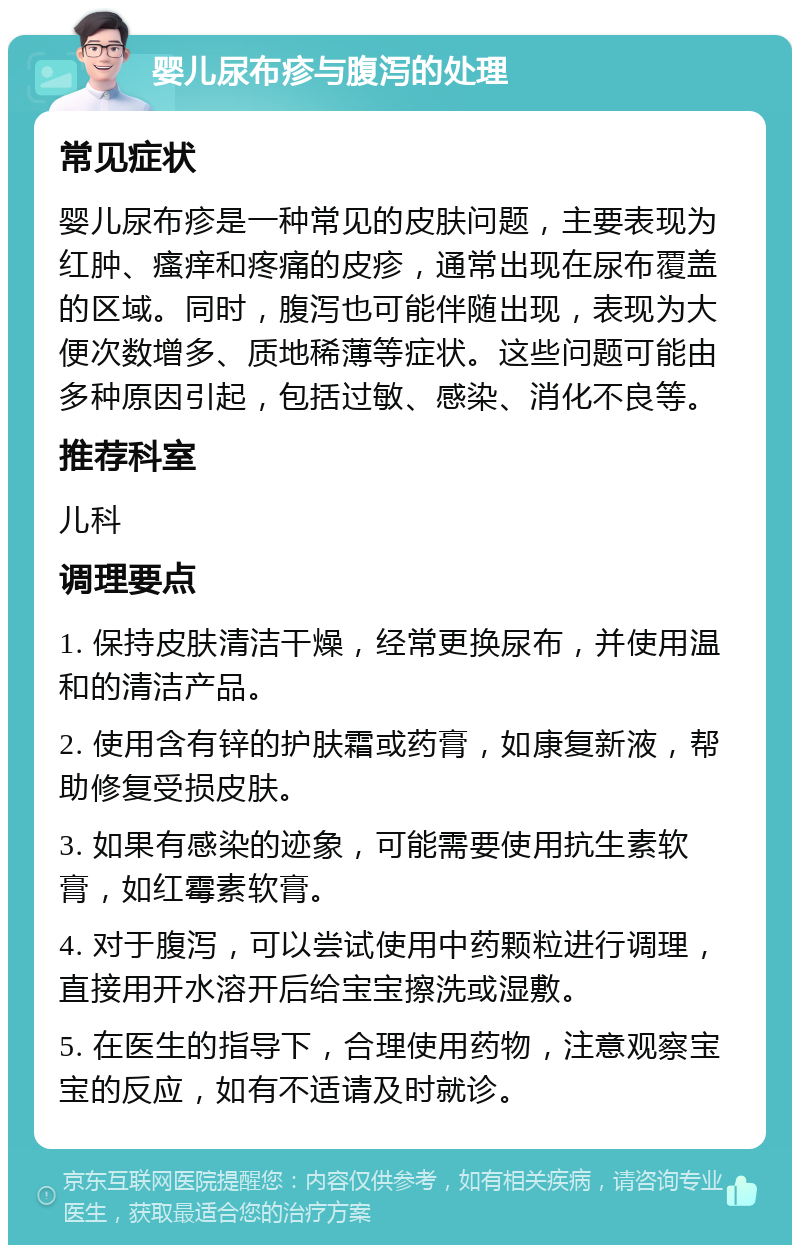 婴儿尿布疹与腹泻的处理 常见症状 婴儿尿布疹是一种常见的皮肤问题，主要表现为红肿、瘙痒和疼痛的皮疹，通常出现在尿布覆盖的区域。同时，腹泻也可能伴随出现，表现为大便次数增多、质地稀薄等症状。这些问题可能由多种原因引起，包括过敏、感染、消化不良等。 推荐科室 儿科 调理要点 1. 保持皮肤清洁干燥，经常更换尿布，并使用温和的清洁产品。 2. 使用含有锌的护肤霜或药膏，如康复新液，帮助修复受损皮肤。 3. 如果有感染的迹象，可能需要使用抗生素软膏，如红霉素软膏。 4. 对于腹泻，可以尝试使用中药颗粒进行调理，直接用开水溶开后给宝宝擦洗或湿敷。 5. 在医生的指导下，合理使用药物，注意观察宝宝的反应，如有不适请及时就诊。