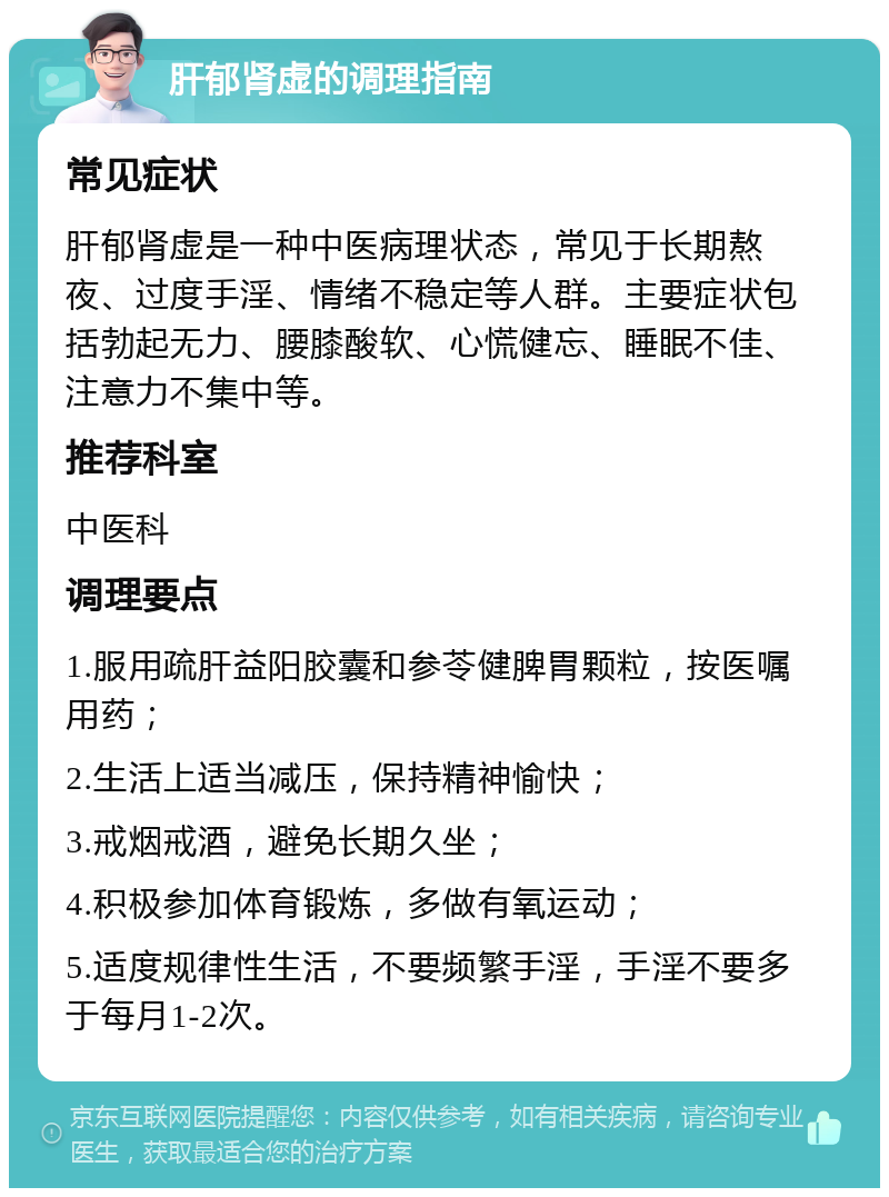 肝郁肾虚的调理指南 常见症状 肝郁肾虚是一种中医病理状态，常见于长期熬夜、过度手淫、情绪不稳定等人群。主要症状包括勃起无力、腰膝酸软、心慌健忘、睡眠不佳、注意力不集中等。 推荐科室 中医科 调理要点 1.服用疏肝益阳胶囊和参苓健脾胃颗粒，按医嘱用药； 2.生活上适当减压，保持精神愉快； 3.戒烟戒酒，避免长期久坐； 4.积极参加体育锻炼，多做有氧运动； 5.适度规律性生活，不要频繁手淫，手淫不要多于每月1-2次。