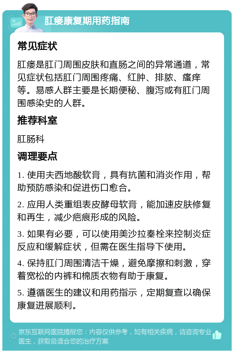 肛瘘康复期用药指南 常见症状 肛瘘是肛门周围皮肤和直肠之间的异常通道，常见症状包括肛门周围疼痛、红肿、排脓、瘙痒等。易感人群主要是长期便秘、腹泻或有肛门周围感染史的人群。 推荐科室 肛肠科 调理要点 1. 使用夫西地酸软膏，具有抗菌和消炎作用，帮助预防感染和促进伤口愈合。 2. 应用人类重组表皮酵母软膏，能加速皮肤修复和再生，减少疤痕形成的风险。 3. 如果有必要，可以使用美沙拉秦栓来控制炎症反应和缓解症状，但需在医生指导下使用。 4. 保持肛门周围清洁干燥，避免摩擦和刺激，穿着宽松的内裤和棉质衣物有助于康复。 5. 遵循医生的建议和用药指示，定期复查以确保康复进展顺利。