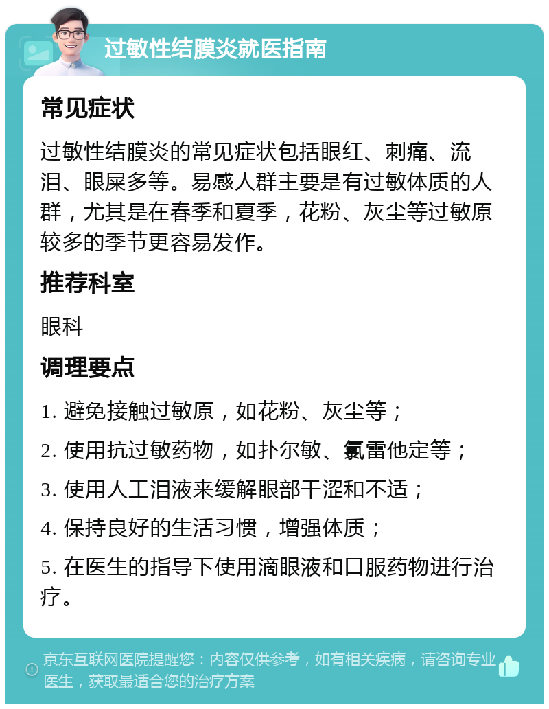 过敏性结膜炎就医指南 常见症状 过敏性结膜炎的常见症状包括眼红、刺痛、流泪、眼屎多等。易感人群主要是有过敏体质的人群，尤其是在春季和夏季，花粉、灰尘等过敏原较多的季节更容易发作。 推荐科室 眼科 调理要点 1. 避免接触过敏原，如花粉、灰尘等； 2. 使用抗过敏药物，如扑尔敏、氯雷他定等； 3. 使用人工泪液来缓解眼部干涩和不适； 4. 保持良好的生活习惯，增强体质； 5. 在医生的指导下使用滴眼液和口服药物进行治疗。