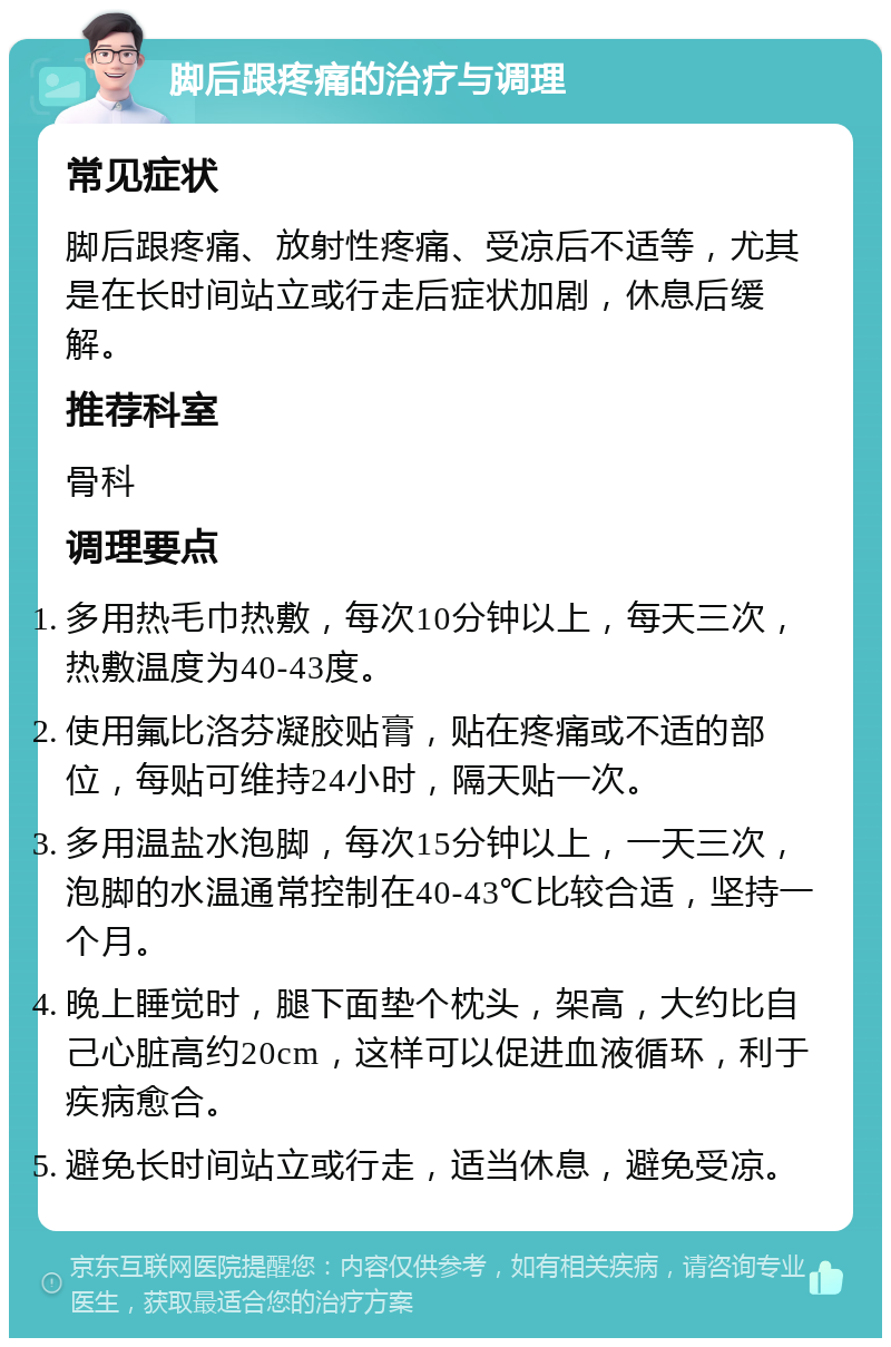 脚后跟疼痛的治疗与调理 常见症状 脚后跟疼痛、放射性疼痛、受凉后不适等，尤其是在长时间站立或行走后症状加剧，休息后缓解。 推荐科室 骨科 调理要点 多用热毛巾热敷，每次10分钟以上，每天三次，热敷温度为40-43度。 使用氟比洛芬凝胶贴膏，贴在疼痛或不适的部位，每贴可维持24小时，隔天贴一次。 多用温盐水泡脚，每次15分钟以上，一天三次，泡脚的水温通常控制在40-43℃比较合适，坚持一个月。 晚上睡觉时，腿下面垫个枕头，架高，大约比自己心脏高约20cm，这样可以促进血液循环，利于疾病愈合。 避免长时间站立或行走，适当休息，避免受凉。