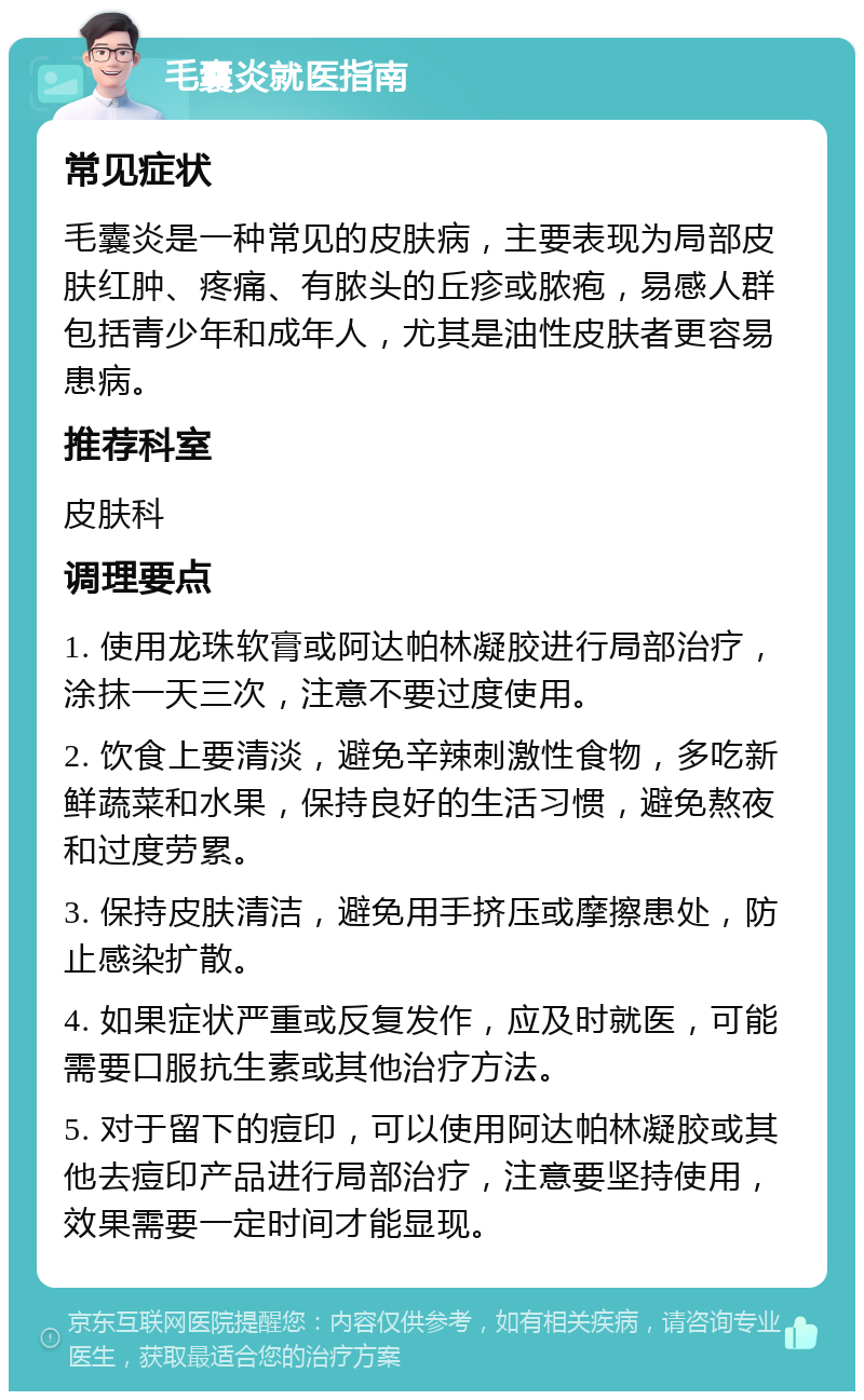 毛囊炎就医指南 常见症状 毛囊炎是一种常见的皮肤病，主要表现为局部皮肤红肿、疼痛、有脓头的丘疹或脓疱，易感人群包括青少年和成年人，尤其是油性皮肤者更容易患病。 推荐科室 皮肤科 调理要点 1. 使用龙珠软膏或阿达帕林凝胶进行局部治疗，涂抹一天三次，注意不要过度使用。 2. 饮食上要清淡，避免辛辣刺激性食物，多吃新鲜蔬菜和水果，保持良好的生活习惯，避免熬夜和过度劳累。 3. 保持皮肤清洁，避免用手挤压或摩擦患处，防止感染扩散。 4. 如果症状严重或反复发作，应及时就医，可能需要口服抗生素或其他治疗方法。 5. 对于留下的痘印，可以使用阿达帕林凝胶或其他去痘印产品进行局部治疗，注意要坚持使用，效果需要一定时间才能显现。