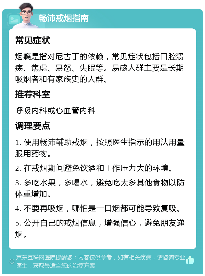 畅沛戒烟指南 常见症状 烟瘾是指对尼古丁的依赖，常见症状包括口腔溃疡、焦虑、易怒、失眠等。易感人群主要是长期吸烟者和有家族史的人群。 推荐科室 呼吸内科或心血管内科 调理要点 1. 使用畅沛辅助戒烟，按照医生指示的用法用量服用药物。 2. 在戒烟期间避免饮酒和工作压力大的环境。 3. 多吃水果，多喝水，避免吃太多其他食物以防体重增加。 4. 不要再吸烟，哪怕是一口烟都可能导致复吸。 5. 公开自己的戒烟信息，增强信心，避免朋友递烟。