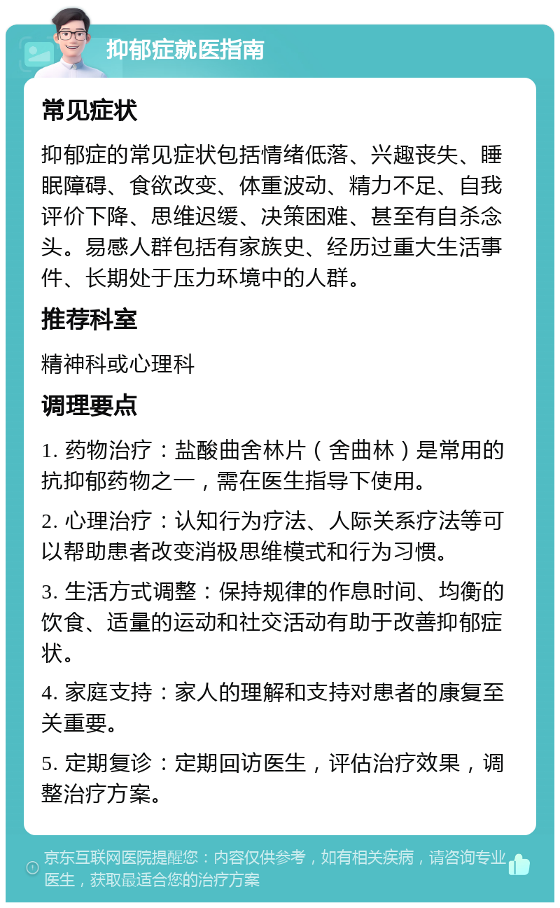 抑郁症就医指南 常见症状 抑郁症的常见症状包括情绪低落、兴趣丧失、睡眠障碍、食欲改变、体重波动、精力不足、自我评价下降、思维迟缓、决策困难、甚至有自杀念头。易感人群包括有家族史、经历过重大生活事件、长期处于压力环境中的人群。 推荐科室 精神科或心理科 调理要点 1. 药物治疗：盐酸曲舍林片（舍曲林）是常用的抗抑郁药物之一，需在医生指导下使用。 2. 心理治疗：认知行为疗法、人际关系疗法等可以帮助患者改变消极思维模式和行为习惯。 3. 生活方式调整：保持规律的作息时间、均衡的饮食、适量的运动和社交活动有助于改善抑郁症状。 4. 家庭支持：家人的理解和支持对患者的康复至关重要。 5. 定期复诊：定期回访医生，评估治疗效果，调整治疗方案。