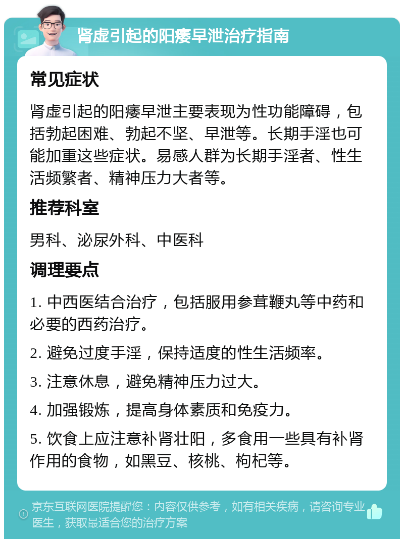 肾虚引起的阳痿早泄治疗指南 常见症状 肾虚引起的阳痿早泄主要表现为性功能障碍，包括勃起困难、勃起不坚、早泄等。长期手淫也可能加重这些症状。易感人群为长期手淫者、性生活频繁者、精神压力大者等。 推荐科室 男科、泌尿外科、中医科 调理要点 1. 中西医结合治疗，包括服用参茸鞭丸等中药和必要的西药治疗。 2. 避免过度手淫，保持适度的性生活频率。 3. 注意休息，避免精神压力过大。 4. 加强锻炼，提高身体素质和免疫力。 5. 饮食上应注意补肾壮阳，多食用一些具有补肾作用的食物，如黑豆、核桃、枸杞等。