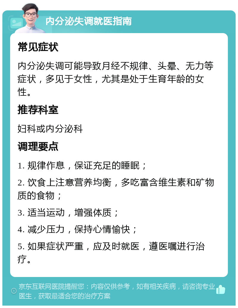 内分泌失调就医指南 常见症状 内分泌失调可能导致月经不规律、头晕、无力等症状，多见于女性，尤其是处于生育年龄的女性。 推荐科室 妇科或内分泌科 调理要点 1. 规律作息，保证充足的睡眠； 2. 饮食上注意营养均衡，多吃富含维生素和矿物质的食物； 3. 适当运动，增强体质； 4. 减少压力，保持心情愉快； 5. 如果症状严重，应及时就医，遵医嘱进行治疗。