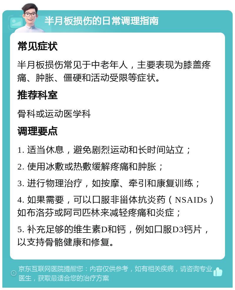 半月板损伤的日常调理指南 常见症状 半月板损伤常见于中老年人，主要表现为膝盖疼痛、肿胀、僵硬和活动受限等症状。 推荐科室 骨科或运动医学科 调理要点 1. 适当休息，避免剧烈运动和长时间站立； 2. 使用冰敷或热敷缓解疼痛和肿胀； 3. 进行物理治疗，如按摩、牵引和康复训练； 4. 如果需要，可以口服非甾体抗炎药（NSAIDs）如布洛芬或阿司匹林来减轻疼痛和炎症； 5. 补充足够的维生素D和钙，例如口服D3钙片，以支持骨骼健康和修复。