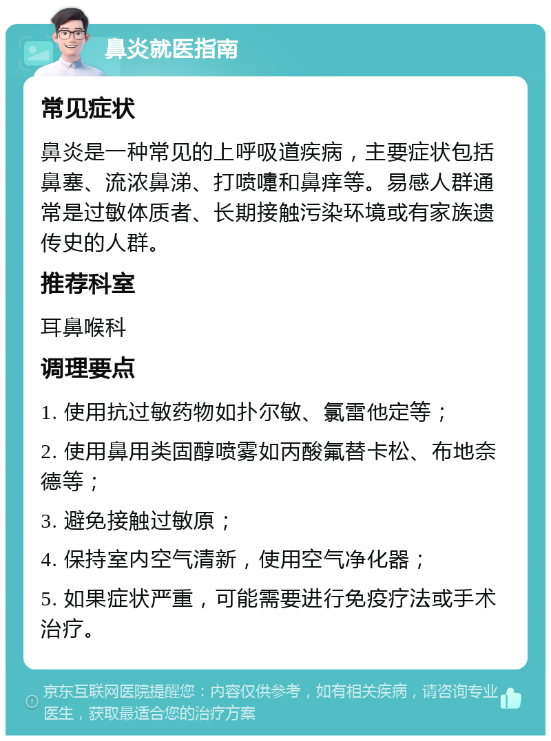 鼻炎就医指南 常见症状 鼻炎是一种常见的上呼吸道疾病，主要症状包括鼻塞、流浓鼻涕、打喷嚏和鼻痒等。易感人群通常是过敏体质者、长期接触污染环境或有家族遗传史的人群。 推荐科室 耳鼻喉科 调理要点 1. 使用抗过敏药物如扑尔敏、氯雷他定等； 2. 使用鼻用类固醇喷雾如丙酸氟替卡松、布地奈德等； 3. 避免接触过敏原； 4. 保持室内空气清新，使用空气净化器； 5. 如果症状严重，可能需要进行免疫疗法或手术治疗。