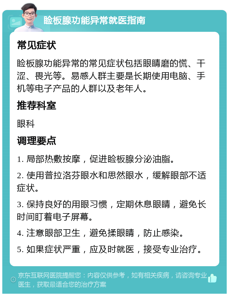 睑板腺功能异常就医指南 常见症状 睑板腺功能异常的常见症状包括眼睛磨的慌、干涩、畏光等。易感人群主要是长期使用电脑、手机等电子产品的人群以及老年人。 推荐科室 眼科 调理要点 1. 局部热敷按摩，促进睑板腺分泌油脂。 2. 使用普拉洛芬眼水和思然眼水，缓解眼部不适症状。 3. 保持良好的用眼习惯，定期休息眼睛，避免长时间盯着电子屏幕。 4. 注意眼部卫生，避免揉眼睛，防止感染。 5. 如果症状严重，应及时就医，接受专业治疗。