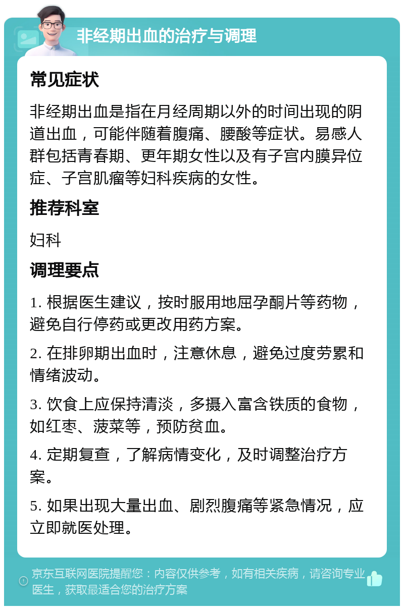 非经期出血的治疗与调理 常见症状 非经期出血是指在月经周期以外的时间出现的阴道出血，可能伴随着腹痛、腰酸等症状。易感人群包括青春期、更年期女性以及有子宫内膜异位症、子宫肌瘤等妇科疾病的女性。 推荐科室 妇科 调理要点 1. 根据医生建议，按时服用地屈孕酮片等药物，避免自行停药或更改用药方案。 2. 在排卵期出血时，注意休息，避免过度劳累和情绪波动。 3. 饮食上应保持清淡，多摄入富含铁质的食物，如红枣、菠菜等，预防贫血。 4. 定期复查，了解病情变化，及时调整治疗方案。 5. 如果出现大量出血、剧烈腹痛等紧急情况，应立即就医处理。