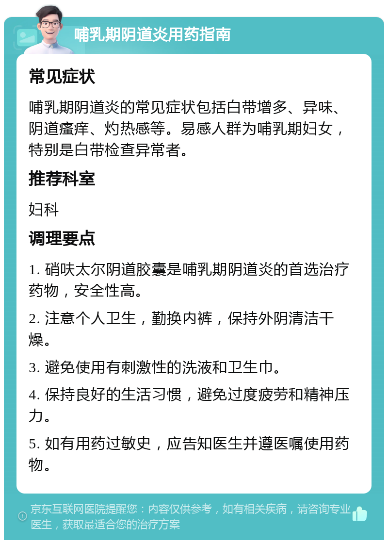 哺乳期阴道炎用药指南 常见症状 哺乳期阴道炎的常见症状包括白带增多、异味、阴道瘙痒、灼热感等。易感人群为哺乳期妇女，特别是白带检查异常者。 推荐科室 妇科 调理要点 1. 硝呋太尔阴道胶囊是哺乳期阴道炎的首选治疗药物，安全性高。 2. 注意个人卫生，勤换内裤，保持外阴清洁干燥。 3. 避免使用有刺激性的洗液和卫生巾。 4. 保持良好的生活习惯，避免过度疲劳和精神压力。 5. 如有用药过敏史，应告知医生并遵医嘱使用药物。