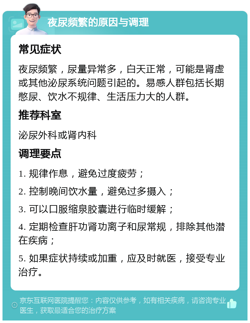 夜尿频繁的原因与调理 常见症状 夜尿频繁，尿量异常多，白天正常，可能是肾虚或其他泌尿系统问题引起的。易感人群包括长期憋尿、饮水不规律、生活压力大的人群。 推荐科室 泌尿外科或肾内科 调理要点 1. 规律作息，避免过度疲劳； 2. 控制晚间饮水量，避免过多摄入； 3. 可以口服缩泉胶囊进行临时缓解； 4. 定期检查肝功肾功离子和尿常规，排除其他潜在疾病； 5. 如果症状持续或加重，应及时就医，接受专业治疗。