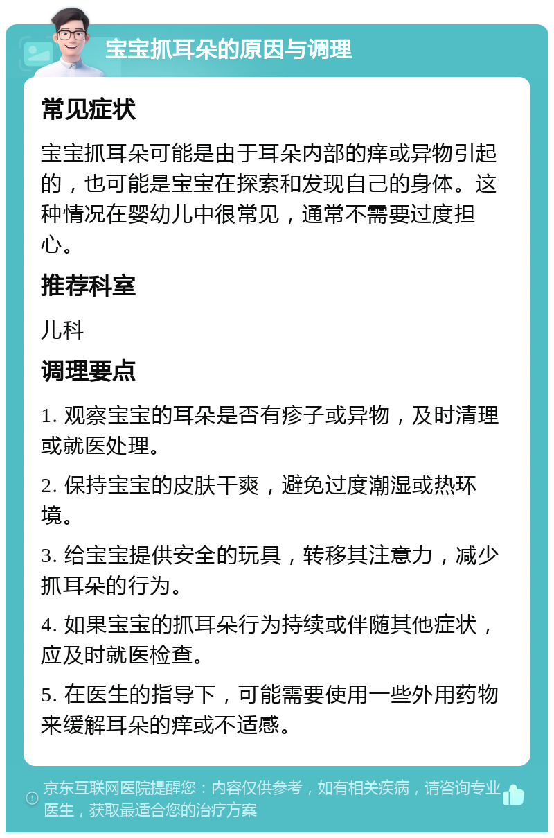 宝宝抓耳朵的原因与调理 常见症状 宝宝抓耳朵可能是由于耳朵内部的痒或异物引起的，也可能是宝宝在探索和发现自己的身体。这种情况在婴幼儿中很常见，通常不需要过度担心。 推荐科室 儿科 调理要点 1. 观察宝宝的耳朵是否有疹子或异物，及时清理或就医处理。 2. 保持宝宝的皮肤干爽，避免过度潮湿或热环境。 3. 给宝宝提供安全的玩具，转移其注意力，减少抓耳朵的行为。 4. 如果宝宝的抓耳朵行为持续或伴随其他症状，应及时就医检查。 5. 在医生的指导下，可能需要使用一些外用药物来缓解耳朵的痒或不适感。