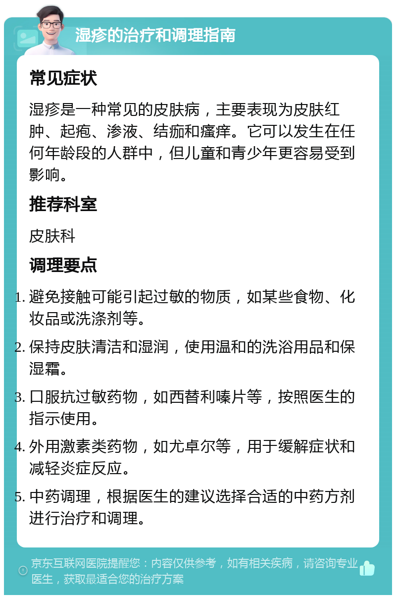 湿疹的治疗和调理指南 常见症状 湿疹是一种常见的皮肤病，主要表现为皮肤红肿、起疱、渗液、结痂和瘙痒。它可以发生在任何年龄段的人群中，但儿童和青少年更容易受到影响。 推荐科室 皮肤科 调理要点 避免接触可能引起过敏的物质，如某些食物、化妆品或洗涤剂等。 保持皮肤清洁和湿润，使用温和的洗浴用品和保湿霜。 口服抗过敏药物，如西替利嗪片等，按照医生的指示使用。 外用激素类药物，如尤卓尔等，用于缓解症状和减轻炎症反应。 中药调理，根据医生的建议选择合适的中药方剂进行治疗和调理。