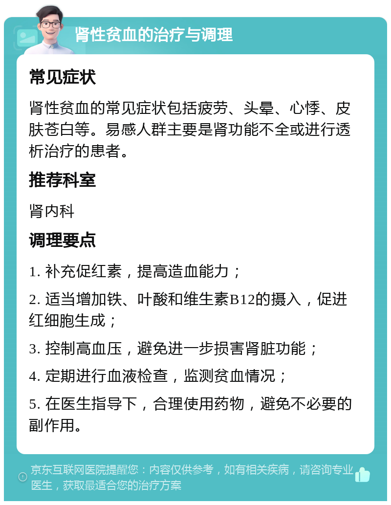 肾性贫血的治疗与调理 常见症状 肾性贫血的常见症状包括疲劳、头晕、心悸、皮肤苍白等。易感人群主要是肾功能不全或进行透析治疗的患者。 推荐科室 肾内科 调理要点 1. 补充促红素，提高造血能力； 2. 适当增加铁、叶酸和维生素B12的摄入，促进红细胞生成； 3. 控制高血压，避免进一步损害肾脏功能； 4. 定期进行血液检查，监测贫血情况； 5. 在医生指导下，合理使用药物，避免不必要的副作用。