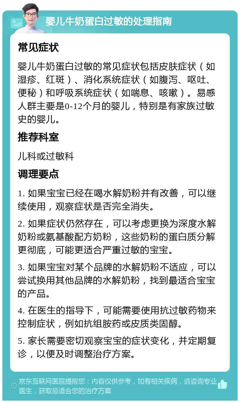 婴儿牛奶蛋白过敏的处理指南 常见症状 婴儿牛奶蛋白过敏的常见症状包括皮肤症状（如湿疹、红斑）、消化系统症状（如腹泻、呕吐、便秘）和呼吸系统症状（如喘息、咳嗽）。易感人群主要是0-12个月的婴儿，特别是有家族过敏史的婴儿。 推荐科室 儿科或过敏科 调理要点 1. 如果宝宝已经在喝水解奶粉并有改善，可以继续使用，观察症状是否完全消失。 2. 如果症状仍然存在，可以考虑更换为深度水解奶粉或氨基酸配方奶粉，这些奶粉的蛋白质分解更彻底，可能更适合严重过敏的宝宝。 3. 如果宝宝对某个品牌的水解奶粉不适应，可以尝试换用其他品牌的水解奶粉，找到最适合宝宝的产品。 4. 在医生的指导下，可能需要使用抗过敏药物来控制症状，例如抗组胺药或皮质类固醇。 5. 家长需要密切观察宝宝的症状变化，并定期复诊，以便及时调整治疗方案。