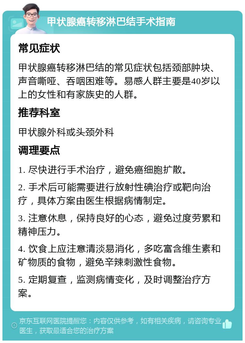 甲状腺癌转移淋巴结手术指南 常见症状 甲状腺癌转移淋巴结的常见症状包括颈部肿块、声音嘶哑、吞咽困难等。易感人群主要是40岁以上的女性和有家族史的人群。 推荐科室 甲状腺外科或头颈外科 调理要点 1. 尽快进行手术治疗，避免癌细胞扩散。 2. 手术后可能需要进行放射性碘治疗或靶向治疗，具体方案由医生根据病情制定。 3. 注意休息，保持良好的心态，避免过度劳累和精神压力。 4. 饮食上应注意清淡易消化，多吃富含维生素和矿物质的食物，避免辛辣刺激性食物。 5. 定期复查，监测病情变化，及时调整治疗方案。