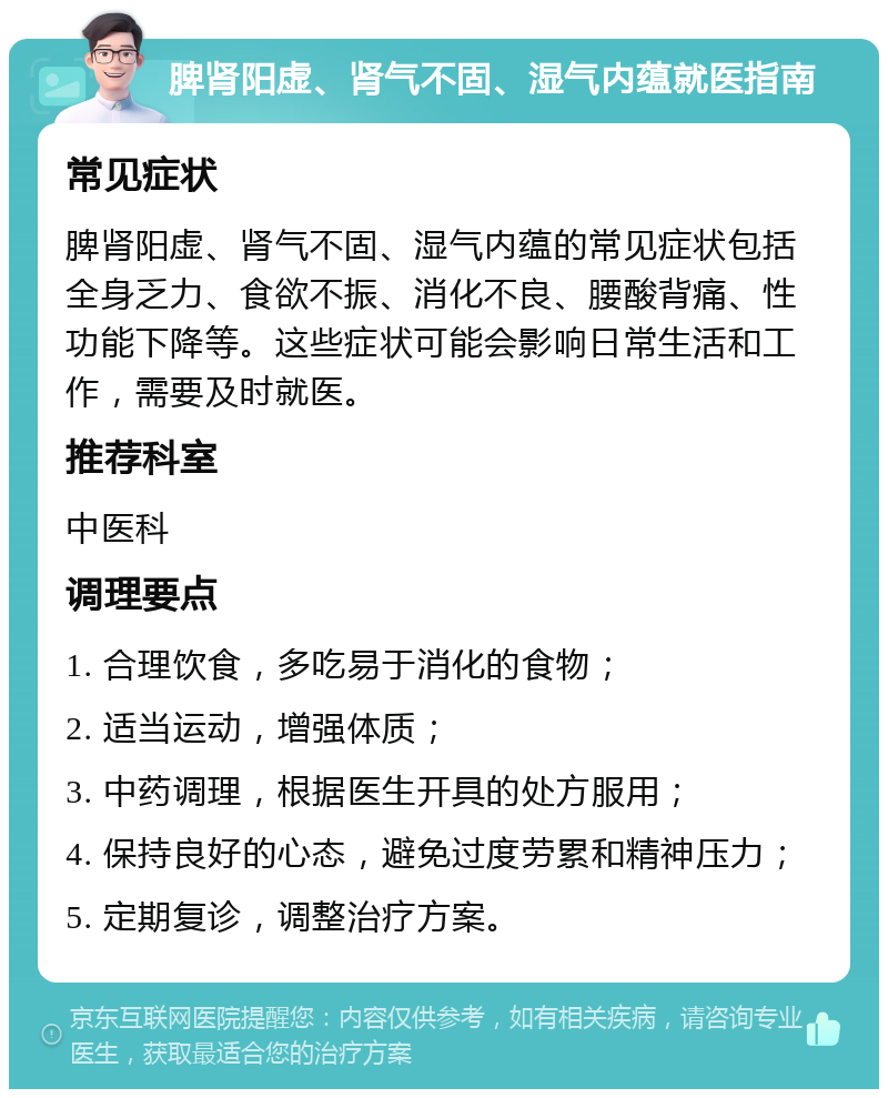 脾肾阳虚、肾气不固、湿气内蕴就医指南 常见症状 脾肾阳虚、肾气不固、湿气内蕴的常见症状包括全身乏力、食欲不振、消化不良、腰酸背痛、性功能下降等。这些症状可能会影响日常生活和工作，需要及时就医。 推荐科室 中医科 调理要点 1. 合理饮食，多吃易于消化的食物； 2. 适当运动，增强体质； 3. 中药调理，根据医生开具的处方服用； 4. 保持良好的心态，避免过度劳累和精神压力； 5. 定期复诊，调整治疗方案。