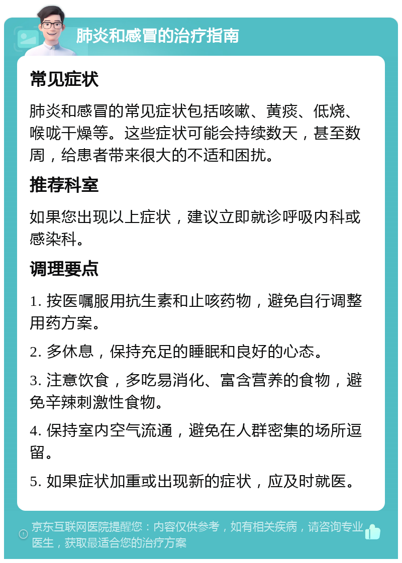 肺炎和感冒的治疗指南 常见症状 肺炎和感冒的常见症状包括咳嗽、黄痰、低烧、喉咙干燥等。这些症状可能会持续数天，甚至数周，给患者带来很大的不适和困扰。 推荐科室 如果您出现以上症状，建议立即就诊呼吸内科或感染科。 调理要点 1. 按医嘱服用抗生素和止咳药物，避免自行调整用药方案。 2. 多休息，保持充足的睡眠和良好的心态。 3. 注意饮食，多吃易消化、富含营养的食物，避免辛辣刺激性食物。 4. 保持室内空气流通，避免在人群密集的场所逗留。 5. 如果症状加重或出现新的症状，应及时就医。