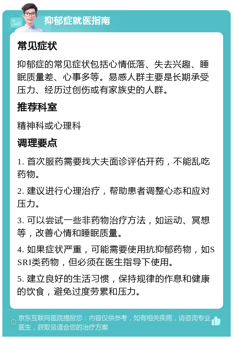 抑郁症就医指南 常见症状 抑郁症的常见症状包括心情低落、失去兴趣、睡眠质量差、心事多等。易感人群主要是长期承受压力、经历过创伤或有家族史的人群。 推荐科室 精神科或心理科 调理要点 1. 首次服药需要找大夫面诊评估开药，不能乱吃药物。 2. 建议进行心理治疗，帮助患者调整心态和应对压力。 3. 可以尝试一些非药物治疗方法，如运动、冥想等，改善心情和睡眠质量。 4. 如果症状严重，可能需要使用抗抑郁药物，如SSRI类药物，但必须在医生指导下使用。 5. 建立良好的生活习惯，保持规律的作息和健康的饮食，避免过度劳累和压力。