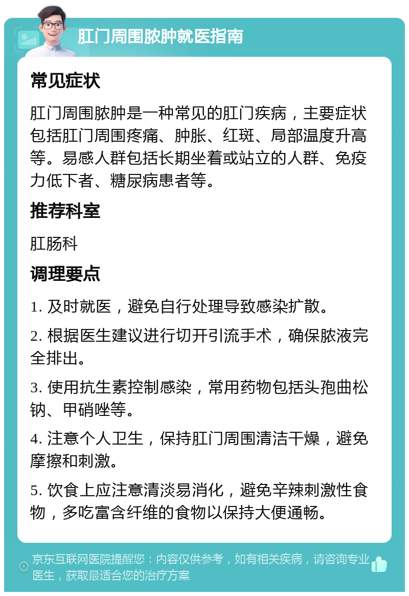 肛门周围脓肿就医指南 常见症状 肛门周围脓肿是一种常见的肛门疾病，主要症状包括肛门周围疼痛、肿胀、红斑、局部温度升高等。易感人群包括长期坐着或站立的人群、免疫力低下者、糖尿病患者等。 推荐科室 肛肠科 调理要点 1. 及时就医，避免自行处理导致感染扩散。 2. 根据医生建议进行切开引流手术，确保脓液完全排出。 3. 使用抗生素控制感染，常用药物包括头孢曲松钠、甲硝唑等。 4. 注意个人卫生，保持肛门周围清洁干燥，避免摩擦和刺激。 5. 饮食上应注意清淡易消化，避免辛辣刺激性食物，多吃富含纤维的食物以保持大便通畅。