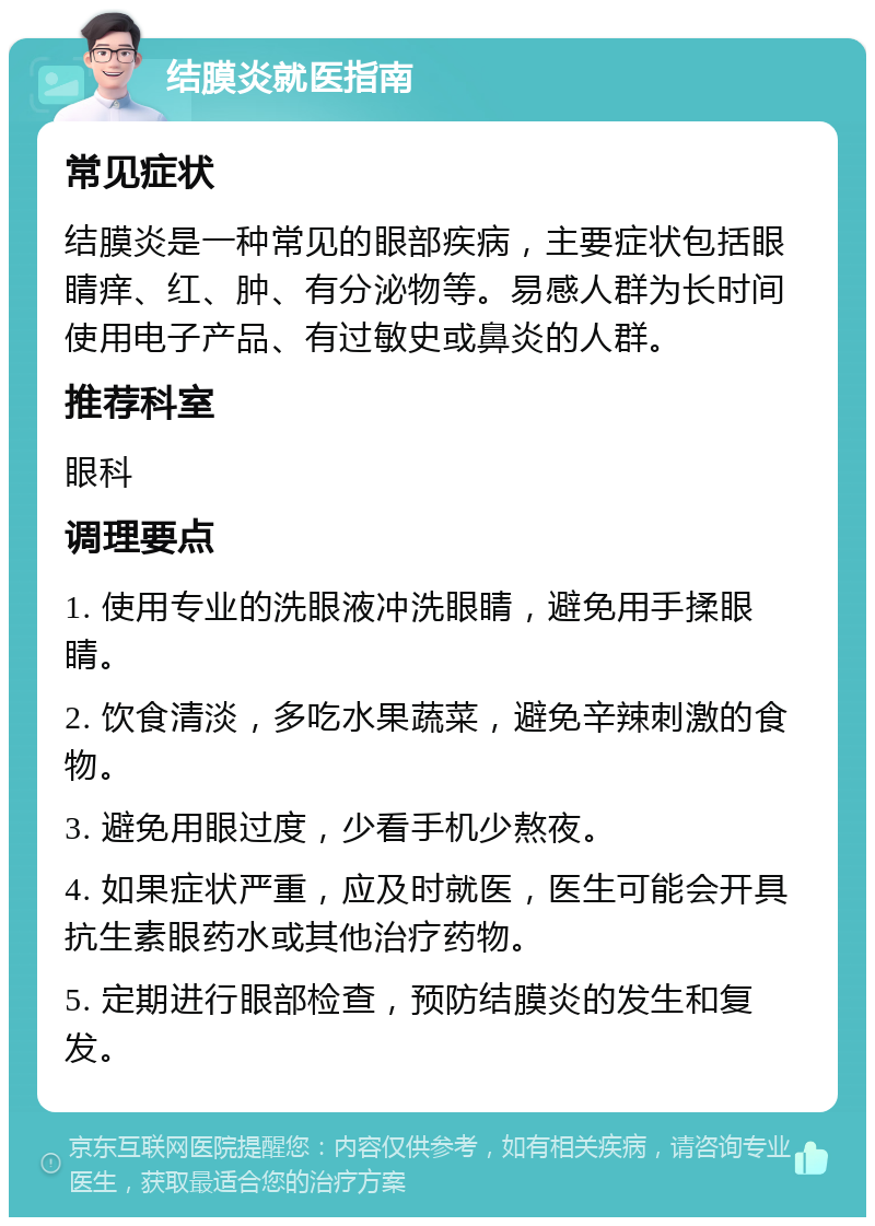 结膜炎就医指南 常见症状 结膜炎是一种常见的眼部疾病，主要症状包括眼睛痒、红、肿、有分泌物等。易感人群为长时间使用电子产品、有过敏史或鼻炎的人群。 推荐科室 眼科 调理要点 1. 使用专业的洗眼液冲洗眼睛，避免用手揉眼睛。 2. 饮食清淡，多吃水果蔬菜，避免辛辣刺激的食物。 3. 避免用眼过度，少看手机少熬夜。 4. 如果症状严重，应及时就医，医生可能会开具抗生素眼药水或其他治疗药物。 5. 定期进行眼部检查，预防结膜炎的发生和复发。