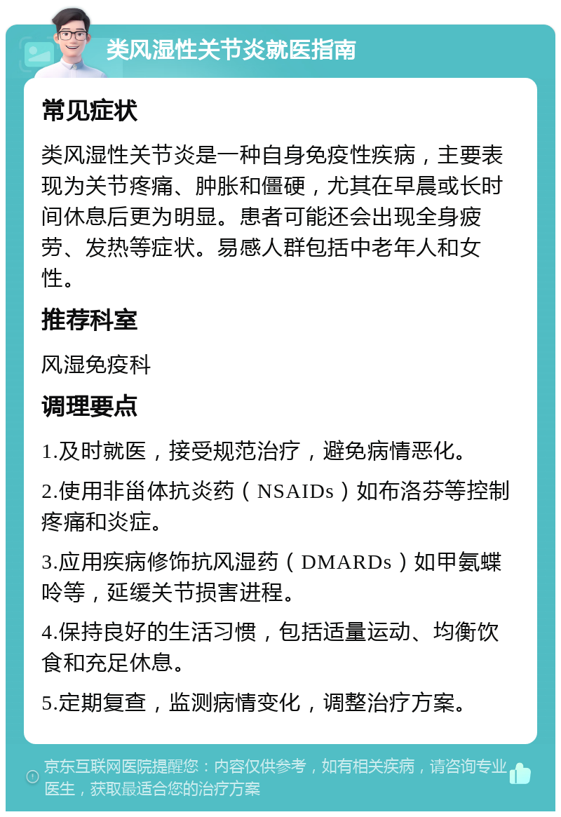 类风湿性关节炎就医指南 常见症状 类风湿性关节炎是一种自身免疫性疾病，主要表现为关节疼痛、肿胀和僵硬，尤其在早晨或长时间休息后更为明显。患者可能还会出现全身疲劳、发热等症状。易感人群包括中老年人和女性。 推荐科室 风湿免疫科 调理要点 1.及时就医，接受规范治疗，避免病情恶化。 2.使用非甾体抗炎药（NSAIDs）如布洛芬等控制疼痛和炎症。 3.应用疾病修饰抗风湿药（DMARDs）如甲氨蝶呤等，延缓关节损害进程。 4.保持良好的生活习惯，包括适量运动、均衡饮食和充足休息。 5.定期复查，监测病情变化，调整治疗方案。