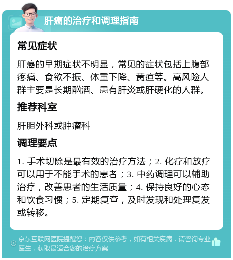 肝癌的治疗和调理指南 常见症状 肝癌的早期症状不明显，常见的症状包括上腹部疼痛、食欲不振、体重下降、黄疸等。高风险人群主要是长期酗酒、患有肝炎或肝硬化的人群。 推荐科室 肝胆外科或肿瘤科 调理要点 1. 手术切除是最有效的治疗方法；2. 化疗和放疗可以用于不能手术的患者；3. 中药调理可以辅助治疗，改善患者的生活质量；4. 保持良好的心态和饮食习惯；5. 定期复查，及时发现和处理复发或转移。