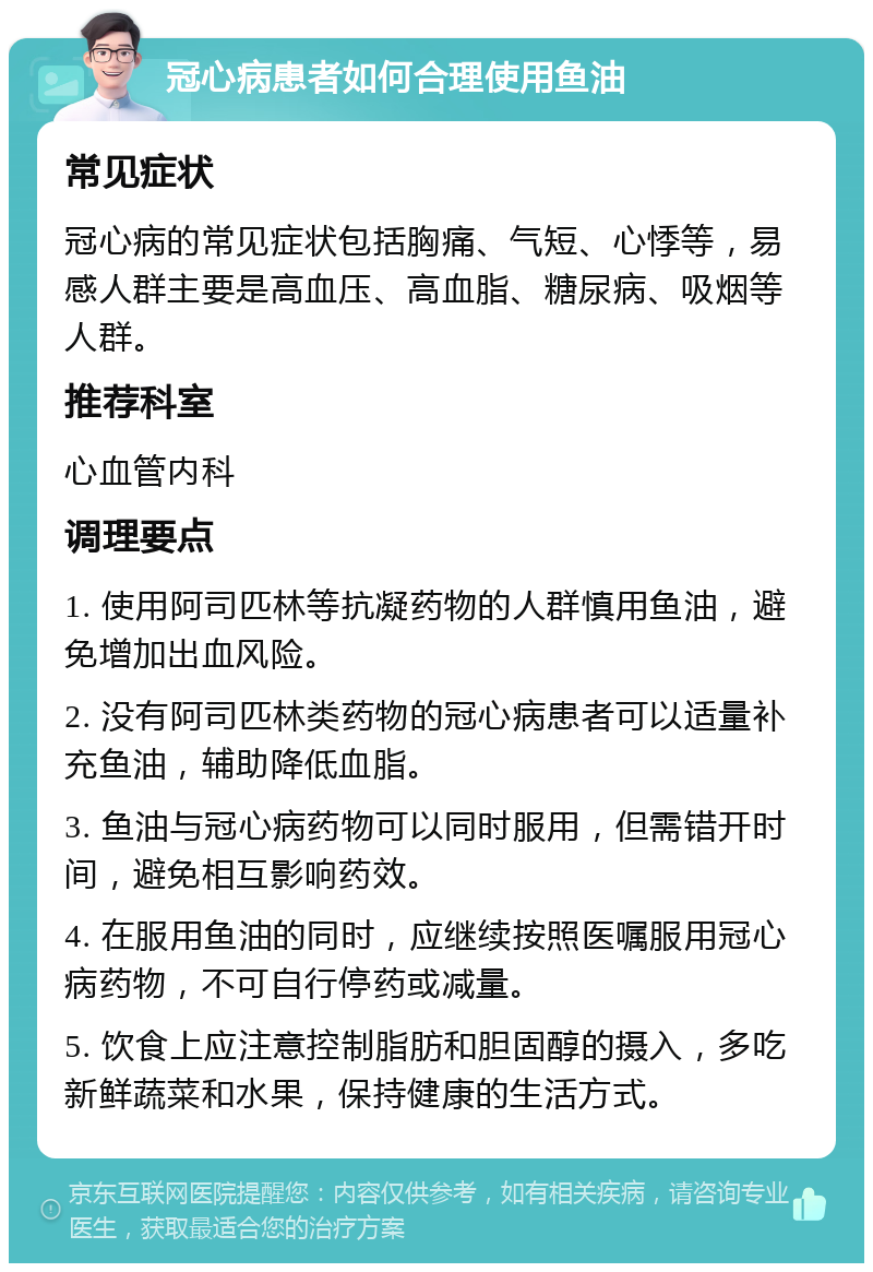 冠心病患者如何合理使用鱼油 常见症状 冠心病的常见症状包括胸痛、气短、心悸等，易感人群主要是高血压、高血脂、糖尿病、吸烟等人群。 推荐科室 心血管内科 调理要点 1. 使用阿司匹林等抗凝药物的人群慎用鱼油，避免增加出血风险。 2. 没有阿司匹林类药物的冠心病患者可以适量补充鱼油，辅助降低血脂。 3. 鱼油与冠心病药物可以同时服用，但需错开时间，避免相互影响药效。 4. 在服用鱼油的同时，应继续按照医嘱服用冠心病药物，不可自行停药或减量。 5. 饮食上应注意控制脂肪和胆固醇的摄入，多吃新鲜蔬菜和水果，保持健康的生活方式。