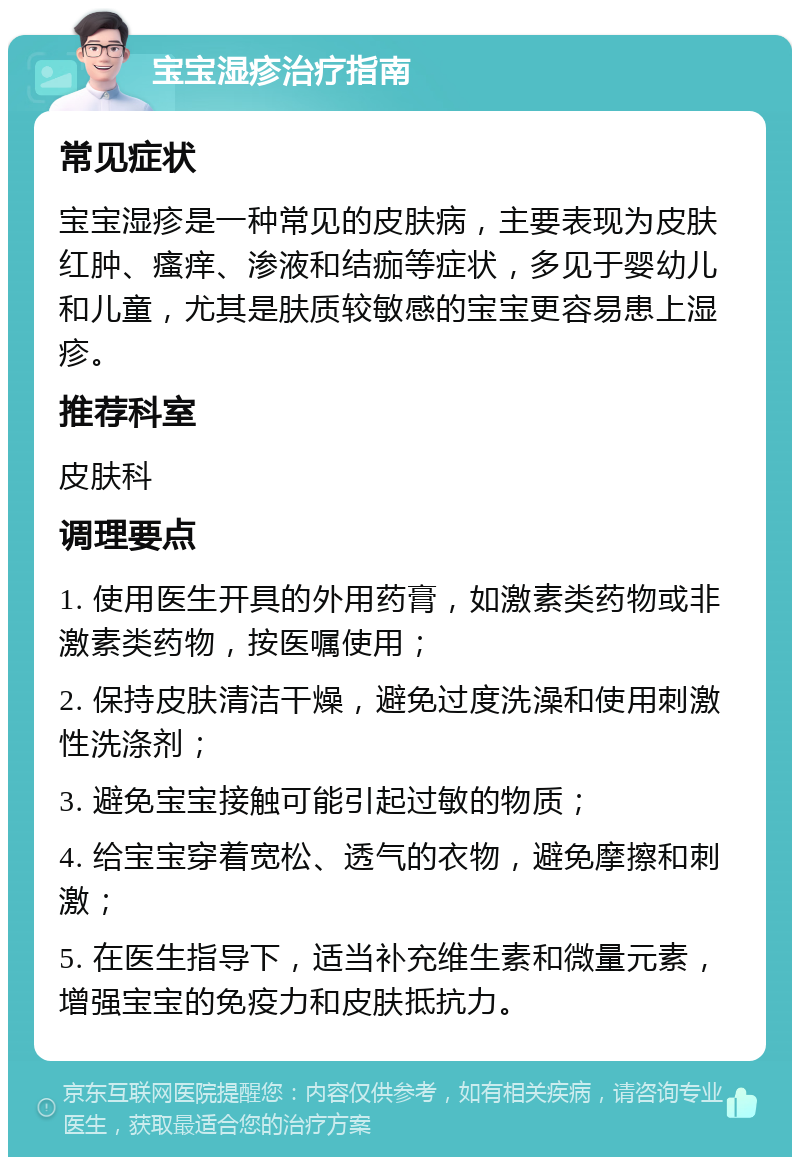 宝宝湿疹治疗指南 常见症状 宝宝湿疹是一种常见的皮肤病，主要表现为皮肤红肿、瘙痒、渗液和结痂等症状，多见于婴幼儿和儿童，尤其是肤质较敏感的宝宝更容易患上湿疹。 推荐科室 皮肤科 调理要点 1. 使用医生开具的外用药膏，如激素类药物或非激素类药物，按医嘱使用； 2. 保持皮肤清洁干燥，避免过度洗澡和使用刺激性洗涤剂； 3. 避免宝宝接触可能引起过敏的物质； 4. 给宝宝穿着宽松、透气的衣物，避免摩擦和刺激； 5. 在医生指导下，适当补充维生素和微量元素，增强宝宝的免疫力和皮肤抵抗力。