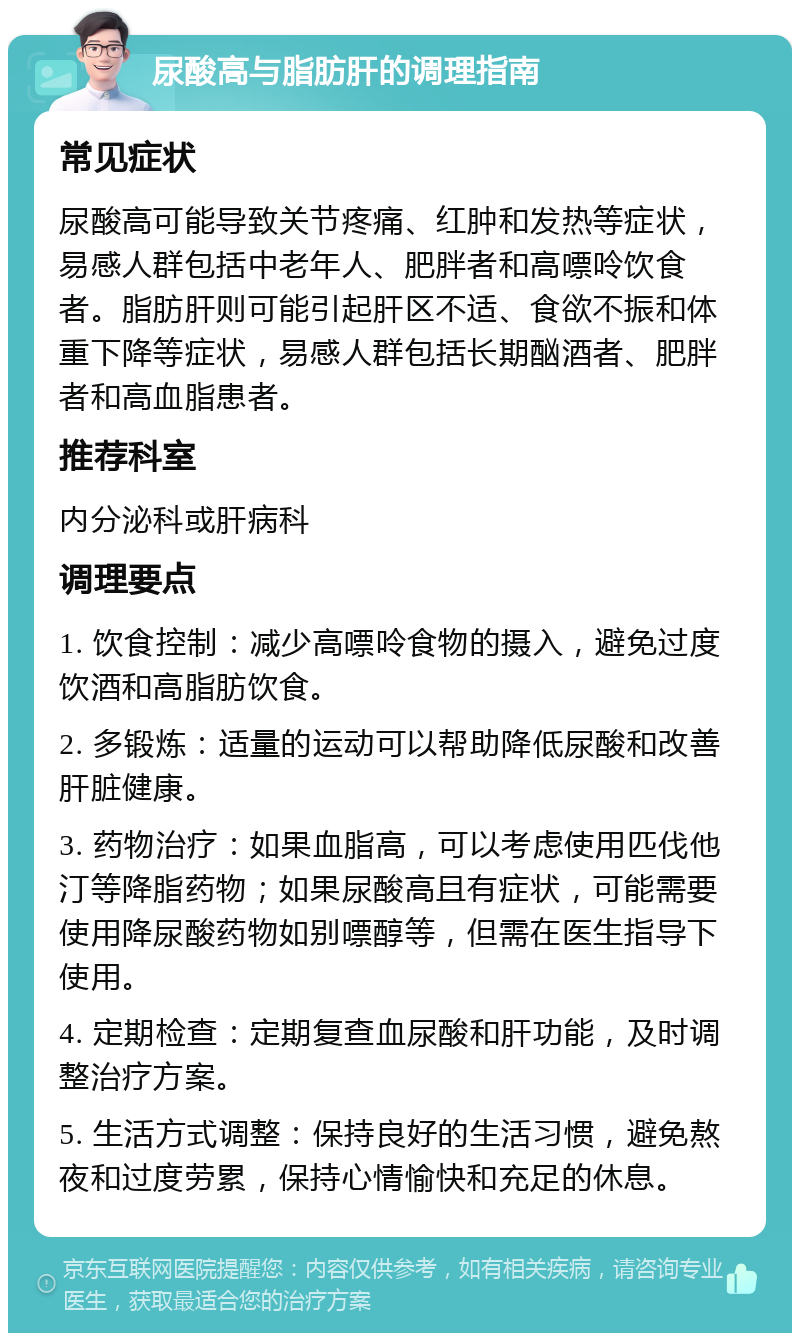 尿酸高与脂肪肝的调理指南 常见症状 尿酸高可能导致关节疼痛、红肿和发热等症状，易感人群包括中老年人、肥胖者和高嘌呤饮食者。脂肪肝则可能引起肝区不适、食欲不振和体重下降等症状，易感人群包括长期酗酒者、肥胖者和高血脂患者。 推荐科室 内分泌科或肝病科 调理要点 1. 饮食控制：减少高嘌呤食物的摄入，避免过度饮酒和高脂肪饮食。 2. 多锻炼：适量的运动可以帮助降低尿酸和改善肝脏健康。 3. 药物治疗：如果血脂高，可以考虑使用匹伐他汀等降脂药物；如果尿酸高且有症状，可能需要使用降尿酸药物如别嘌醇等，但需在医生指导下使用。 4. 定期检查：定期复查血尿酸和肝功能，及时调整治疗方案。 5. 生活方式调整：保持良好的生活习惯，避免熬夜和过度劳累，保持心情愉快和充足的休息。