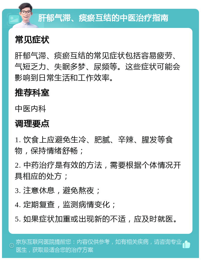 肝郁气滞、痰瘀互结的中医治疗指南 常见症状 肝郁气滞、痰瘀互结的常见症状包括容易疲劳、气短乏力、失眠多梦、尿频等。这些症状可能会影响到日常生活和工作效率。 推荐科室 中医内科 调理要点 1. 饮食上应避免生冷、肥腻、辛辣、腥发等食物，保持情绪舒畅； 2. 中药治疗是有效的方法，需要根据个体情况开具相应的处方； 3. 注意休息，避免熬夜； 4. 定期复查，监测病情变化； 5. 如果症状加重或出现新的不适，应及时就医。