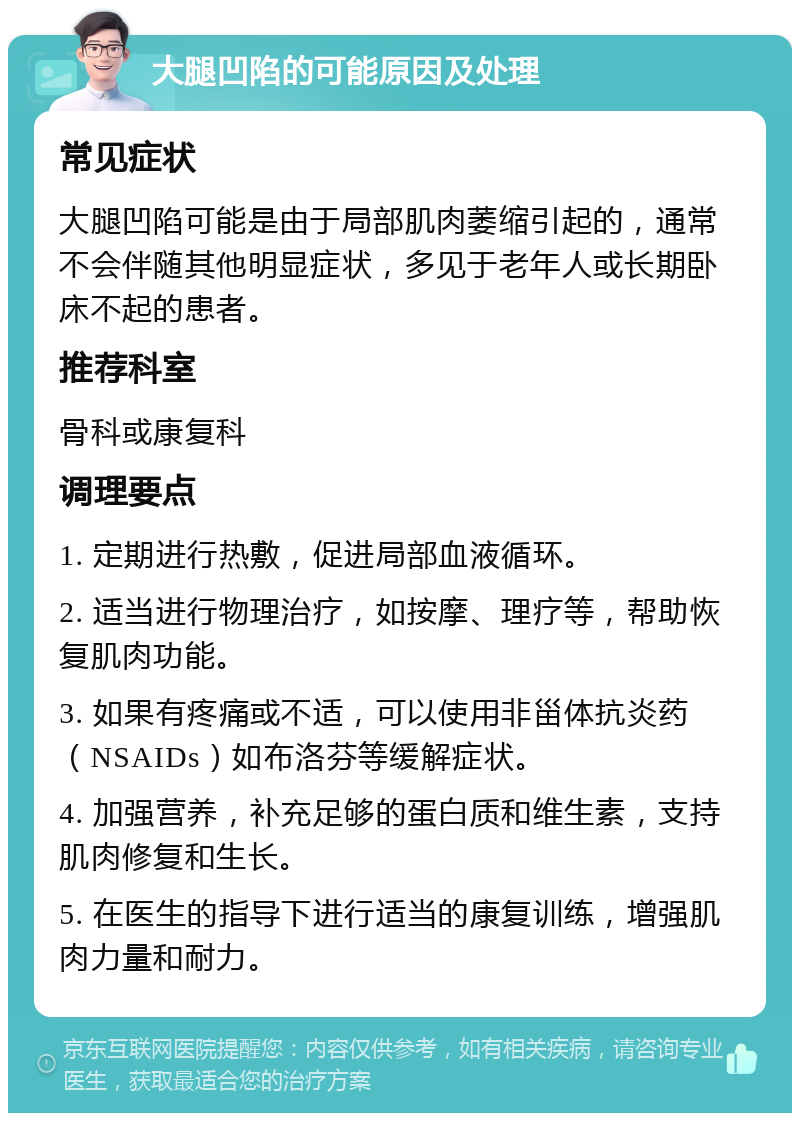 大腿凹陷的可能原因及处理 常见症状 大腿凹陷可能是由于局部肌肉萎缩引起的，通常不会伴随其他明显症状，多见于老年人或长期卧床不起的患者。 推荐科室 骨科或康复科 调理要点 1. 定期进行热敷，促进局部血液循环。 2. 适当进行物理治疗，如按摩、理疗等，帮助恢复肌肉功能。 3. 如果有疼痛或不适，可以使用非甾体抗炎药（NSAIDs）如布洛芬等缓解症状。 4. 加强营养，补充足够的蛋白质和维生素，支持肌肉修复和生长。 5. 在医生的指导下进行适当的康复训练，增强肌肉力量和耐力。