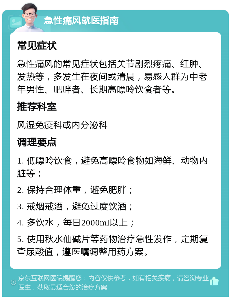 急性痛风就医指南 常见症状 急性痛风的常见症状包括关节剧烈疼痛、红肿、发热等，多发生在夜间或清晨，易感人群为中老年男性、肥胖者、长期高嘌呤饮食者等。 推荐科室 风湿免疫科或内分泌科 调理要点 1. 低嘌呤饮食，避免高嘌呤食物如海鲜、动物内脏等； 2. 保持合理体重，避免肥胖； 3. 戒烟戒酒，避免过度饮酒； 4. 多饮水，每日2000ml以上； 5. 使用秋水仙碱片等药物治疗急性发作，定期复查尿酸值，遵医嘱调整用药方案。