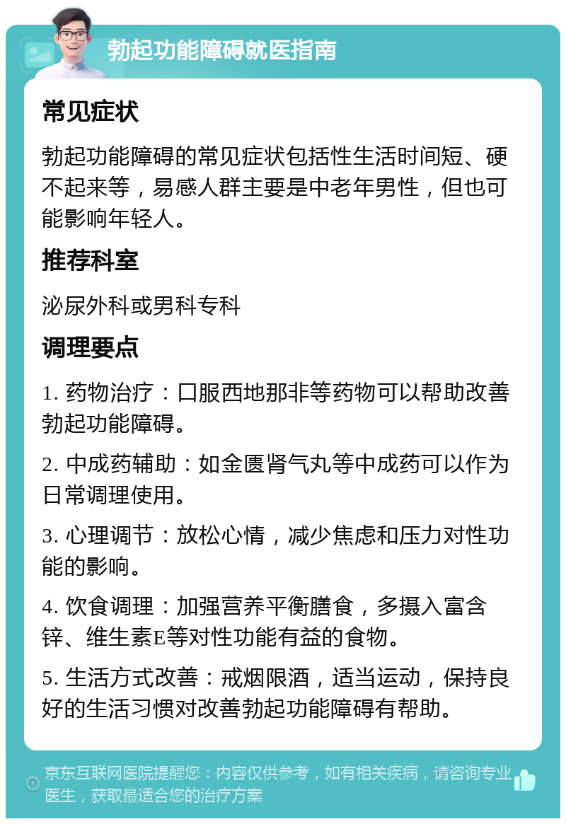 勃起功能障碍就医指南 常见症状 勃起功能障碍的常见症状包括性生活时间短、硬不起来等，易感人群主要是中老年男性，但也可能影响年轻人。 推荐科室 泌尿外科或男科专科 调理要点 1. 药物治疗：口服西地那非等药物可以帮助改善勃起功能障碍。 2. 中成药辅助：如金匮肾气丸等中成药可以作为日常调理使用。 3. 心理调节：放松心情，减少焦虑和压力对性功能的影响。 4. 饮食调理：加强营养平衡膳食，多摄入富含锌、维生素E等对性功能有益的食物。 5. 生活方式改善：戒烟限酒，适当运动，保持良好的生活习惯对改善勃起功能障碍有帮助。