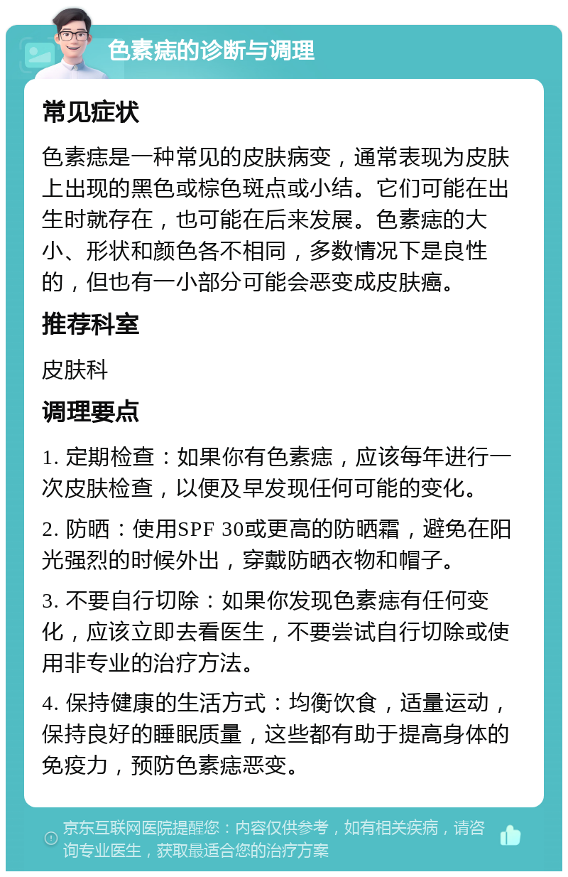 色素痣的诊断与调理 常见症状 色素痣是一种常见的皮肤病变，通常表现为皮肤上出现的黑色或棕色斑点或小结。它们可能在出生时就存在，也可能在后来发展。色素痣的大小、形状和颜色各不相同，多数情况下是良性的，但也有一小部分可能会恶变成皮肤癌。 推荐科室 皮肤科 调理要点 1. 定期检查：如果你有色素痣，应该每年进行一次皮肤检查，以便及早发现任何可能的变化。 2. 防晒：使用SPF 30或更高的防晒霜，避免在阳光强烈的时候外出，穿戴防晒衣物和帽子。 3. 不要自行切除：如果你发现色素痣有任何变化，应该立即去看医生，不要尝试自行切除或使用非专业的治疗方法。 4. 保持健康的生活方式：均衡饮食，适量运动，保持良好的睡眠质量，这些都有助于提高身体的免疫力，预防色素痣恶变。