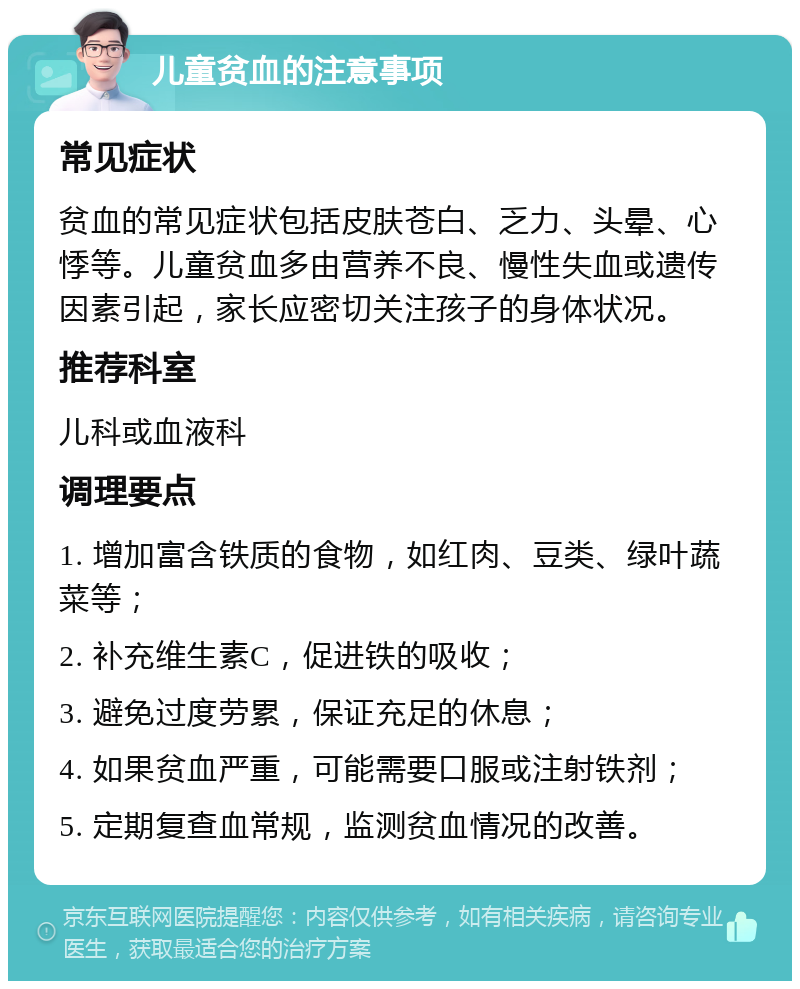 儿童贫血的注意事项 常见症状 贫血的常见症状包括皮肤苍白、乏力、头晕、心悸等。儿童贫血多由营养不良、慢性失血或遗传因素引起，家长应密切关注孩子的身体状况。 推荐科室 儿科或血液科 调理要点 1. 增加富含铁质的食物，如红肉、豆类、绿叶蔬菜等； 2. 补充维生素C，促进铁的吸收； 3. 避免过度劳累，保证充足的休息； 4. 如果贫血严重，可能需要口服或注射铁剂； 5. 定期复查血常规，监测贫血情况的改善。