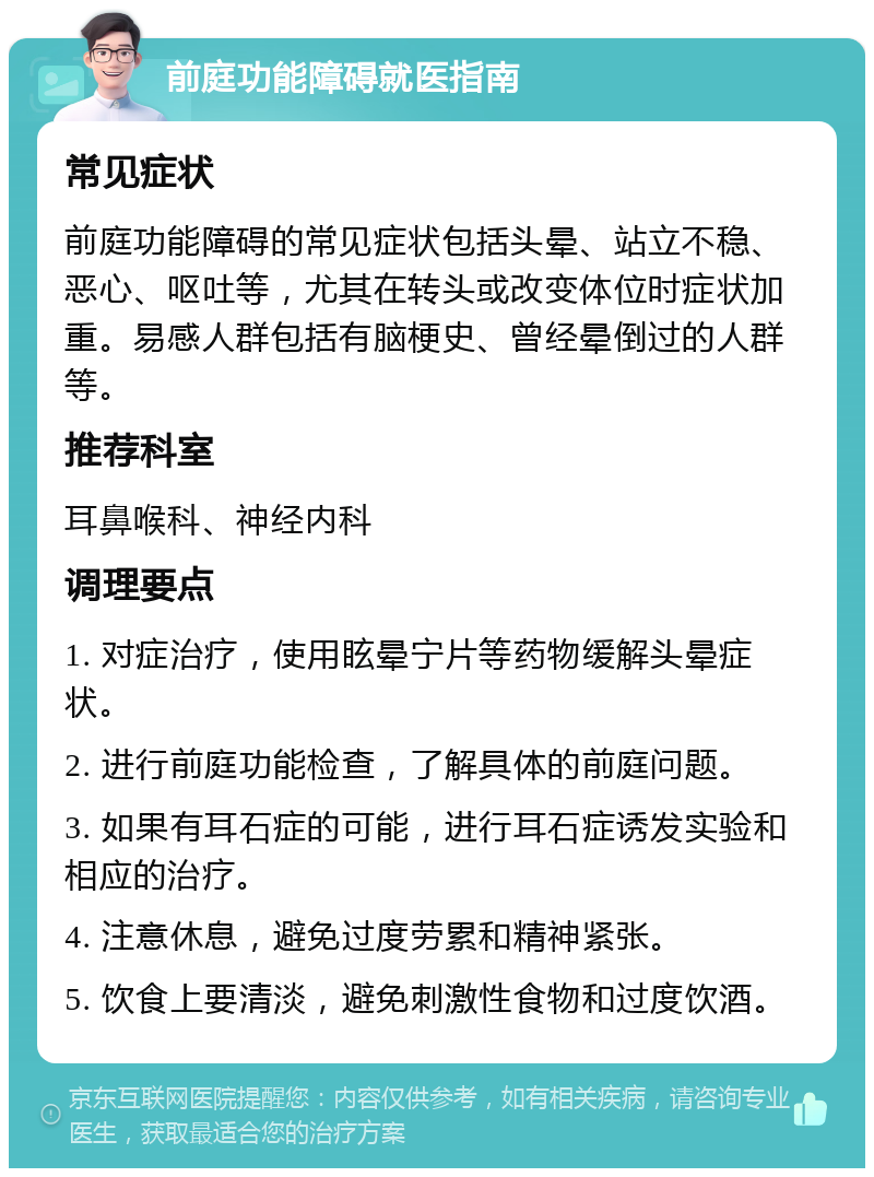 前庭功能障碍就医指南 常见症状 前庭功能障碍的常见症状包括头晕、站立不稳、恶心、呕吐等，尤其在转头或改变体位时症状加重。易感人群包括有脑梗史、曾经晕倒过的人群等。 推荐科室 耳鼻喉科、神经内科 调理要点 1. 对症治疗，使用眩晕宁片等药物缓解头晕症状。 2. 进行前庭功能检查，了解具体的前庭问题。 3. 如果有耳石症的可能，进行耳石症诱发实验和相应的治疗。 4. 注意休息，避免过度劳累和精神紧张。 5. 饮食上要清淡，避免刺激性食物和过度饮酒。