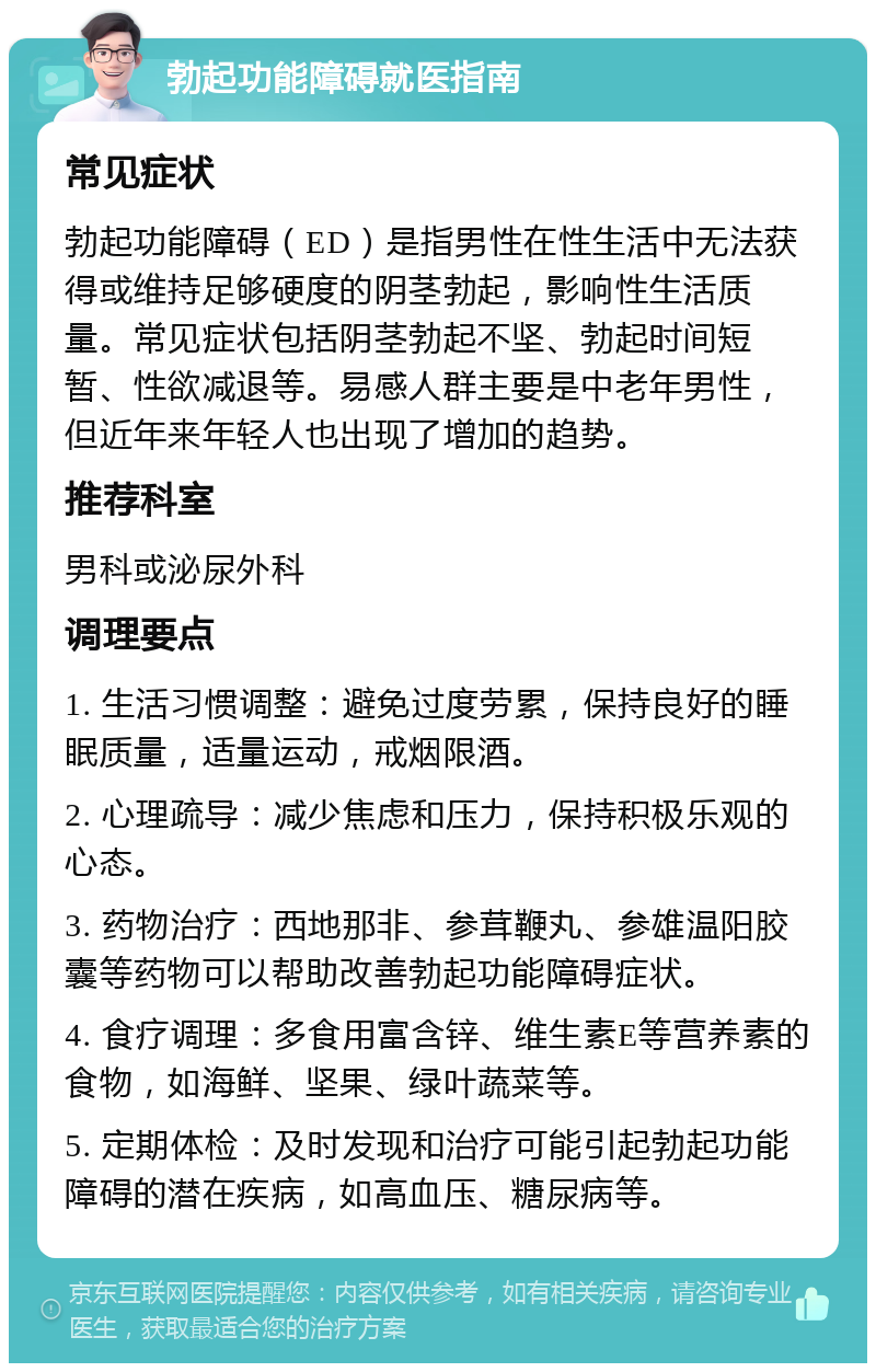 勃起功能障碍就医指南 常见症状 勃起功能障碍（ED）是指男性在性生活中无法获得或维持足够硬度的阴茎勃起，影响性生活质量。常见症状包括阴茎勃起不坚、勃起时间短暂、性欲减退等。易感人群主要是中老年男性，但近年来年轻人也出现了增加的趋势。 推荐科室 男科或泌尿外科 调理要点 1. 生活习惯调整：避免过度劳累，保持良好的睡眠质量，适量运动，戒烟限酒。 2. 心理疏导：减少焦虑和压力，保持积极乐观的心态。 3. 药物治疗：西地那非、参茸鞭丸、参雄温阳胶囊等药物可以帮助改善勃起功能障碍症状。 4. 食疗调理：多食用富含锌、维生素E等营养素的食物，如海鲜、坚果、绿叶蔬菜等。 5. 定期体检：及时发现和治疗可能引起勃起功能障碍的潜在疾病，如高血压、糖尿病等。