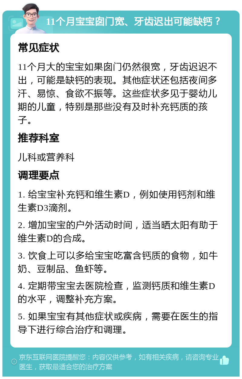 11个月宝宝囱门宽、牙齿迟出可能缺钙？ 常见症状 11个月大的宝宝如果囱门仍然很宽，牙齿迟迟不出，可能是缺钙的表现。其他症状还包括夜间多汗、易惊、食欲不振等。这些症状多见于婴幼儿期的儿童，特别是那些没有及时补充钙质的孩子。 推荐科室 儿科或营养科 调理要点 1. 给宝宝补充钙和维生素D，例如使用钙剂和维生素D3滴剂。 2. 增加宝宝的户外活动时间，适当晒太阳有助于维生素D的合成。 3. 饮食上可以多给宝宝吃富含钙质的食物，如牛奶、豆制品、鱼虾等。 4. 定期带宝宝去医院检查，监测钙质和维生素D的水平，调整补充方案。 5. 如果宝宝有其他症状或疾病，需要在医生的指导下进行综合治疗和调理。