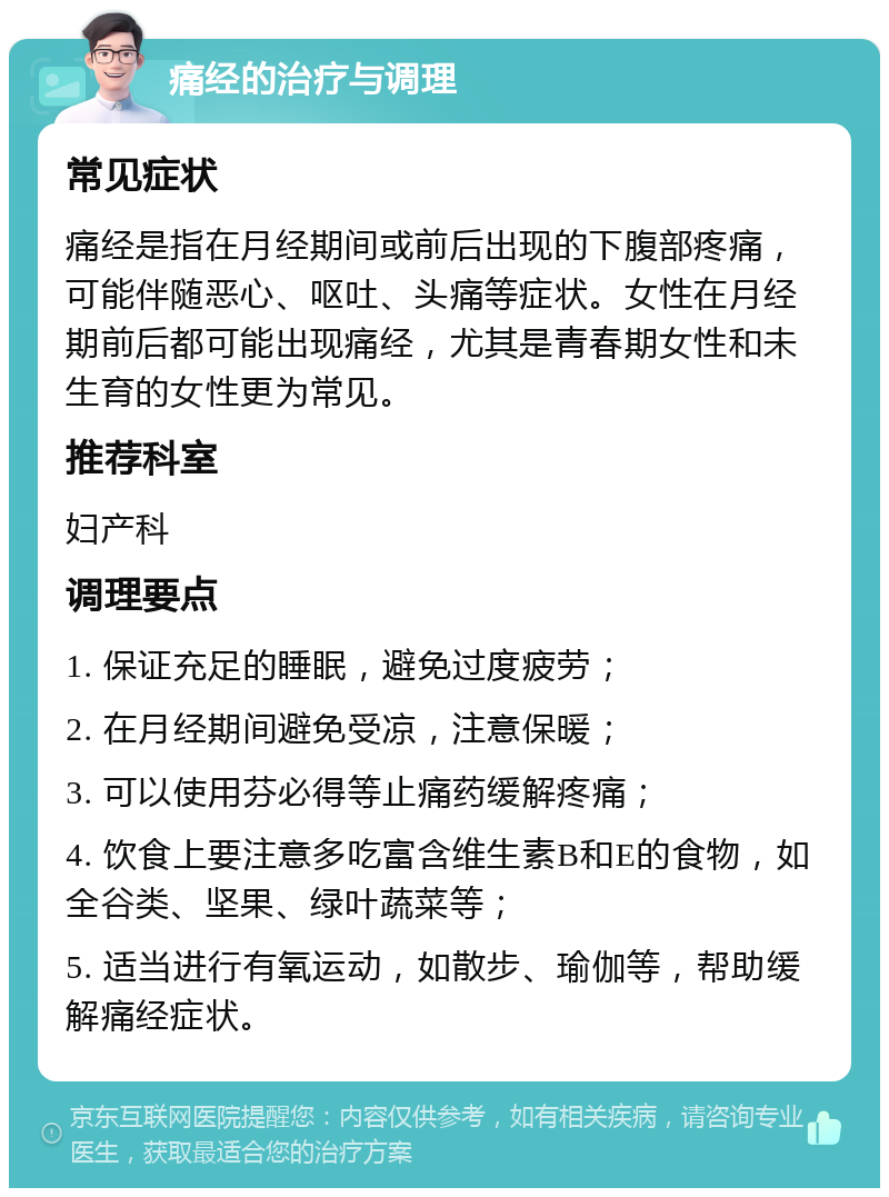 痛经的治疗与调理 常见症状 痛经是指在月经期间或前后出现的下腹部疼痛，可能伴随恶心、呕吐、头痛等症状。女性在月经期前后都可能出现痛经，尤其是青春期女性和未生育的女性更为常见。 推荐科室 妇产科 调理要点 1. 保证充足的睡眠，避免过度疲劳； 2. 在月经期间避免受凉，注意保暖； 3. 可以使用芬必得等止痛药缓解疼痛； 4. 饮食上要注意多吃富含维生素B和E的食物，如全谷类、坚果、绿叶蔬菜等； 5. 适当进行有氧运动，如散步、瑜伽等，帮助缓解痛经症状。