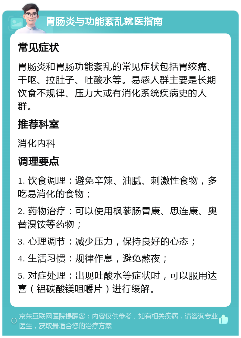 胃肠炎与功能紊乱就医指南 常见症状 胃肠炎和胃肠功能紊乱的常见症状包括胃绞痛、干呕、拉肚子、吐酸水等。易感人群主要是长期饮食不规律、压力大或有消化系统疾病史的人群。 推荐科室 消化内科 调理要点 1. 饮食调理：避免辛辣、油腻、刺激性食物，多吃易消化的食物； 2. 药物治疗：可以使用枫蓼肠胃康、思连康、奥替溴铵等药物； 3. 心理调节：减少压力，保持良好的心态； 4. 生活习惯：规律作息，避免熬夜； 5. 对症处理：出现吐酸水等症状时，可以服用达喜（铝碳酸镁咀嚼片）进行缓解。